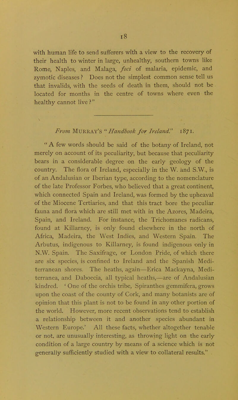 with human life to send sufferers with a view to the recovery of their health to winter in large, unhealthy, southern towns like Rome, Naples, and Malaga, foci of malaria, epidemic, and zymotic diseases ? Does not the simplest common sense tell us that invalids, with the seeds of death in them, should not be located for months in the centre of towns where even the healthy cannot live ? ” From Murray’s “Handbook for Ireland!' 1871. “ A few words should be said of the botany of Ireland, not merely on account of its peculiarity, but because that peculiarity bears in a considerable degree on the early geology of the country. The flora of Ireland, especially in the W. and S.W., is of an Andalusian or Iberian type, according to the nomenclature of the late Professor Forbes, who believed that a great continent, which connected Spain and Ireland, was formed by the upheaval of the Miocene Tertiaries, and that this tract bore the peculiar fauna and flora which are still met with in the Azores, Madeira, Spain, and Ireland. For instance, the Trichomanes radicans, found at Killarney, is only found elsewhere in the north of Africa, Madeira, the West Indies, and Western Spain. The Arbutus, indigenous to Killarney, is found indigenous only in N.W. Spain. The Saxifrage, or London Pride, of which there are six species, is confined to Ireland and the Spanish Medi- terranean shores. The heaths, again—Erica Mackayna, Medi- terranea, and Daboecia, all typical heaths,—are of Andalusian kindred. ‘ One of the orchis tribe, Spiranthes gemmifera, grows upon the coast of the county of Cork, and many botanists are of opinion that this plant is not to be found in any other portion of the world. However, more recent observations tend to establish a relationship between it and another species abundant in Western Europe.’ All these facts, whether altogether tenable or not, are unusually interesting, as throwing light on the early condition of a large country by means of a science which is not generally sufficiently studied with a view to collateral results.”