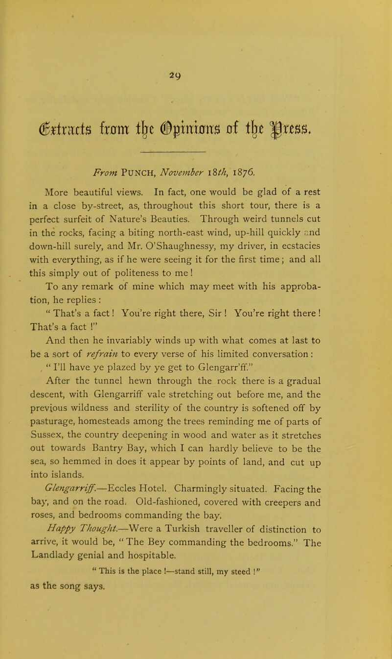 detracts from % ©{jinkrits of tbe From PUNCH, November i8tk, 1876. More beautiful views. In fact, one would be glad of a rest in a close by-street, as, throughout this short tour, there is a perfect surfeit of Nature’s Beauties. Through weird tunnels cut in the rocks, facing a biting north-east wind, up-hill quickly and down-hill surely, and Mr. O’Shaughnessy, my driver, in ecstacies with everything, as if he were seeing it for the first time; and all this simply out of politeness to me! To any remark of mine which may meet with his approba- tion, he replies : “ That’s a fact! You’re right there, Sir ! You’re right there ! That’s a fact !” And then he invariably winds up with what comes at last to be a sort of refrain to every verse of his limited conversation : “ I’ll have ye plazed by ye get to Glengarr’ff.” After the tunnel hewn through the rock there is a gradual descent, with Glengarriff vale stretching out before me, and the previous wildness and sterility of the country is softened off by pasturage, homesteads among the trees reminding me of parts of Sussex, the country deepening in wood and water as it stretches out towards Bantry Bay, which I can hardly believe to be the sea, so hemmed in does it appear by points of land, and cut up into islands. Glengarriff.—Eccles Hotel. Charmingly situated. Facing the bay, and on the road. Old-fashioned, covered with creepers and roses, and bedrooms commanding the bay. Happy Thought.—Were a Turkish traveller of distinction to arrive, it would be, “The Bey commanding the bedrooms.” The Landlady genial and hospitable. “ This is the place !—stand still, my steed ! ” as the song says.