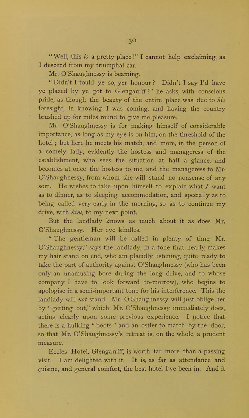 “Well, this is a pretty place !” I cannot help exclaiming, as I descend from my triumphal car. Mr. O’Shaughnessy is beaming. “ Didn’t I tould ye so, yer honour ? Didn’t I say I’d have ye plazed by ye got to Glengarr’ff ?” he asks, with conscious pride, as though the beauty of the entire place was due to his foresight, in knowing I was coming, and having the country brushed up for miles round to give me pleasure. Mr. O’Shaughnessy is for making himself of considerable importance, as long as my eye is on him, on the threshold of the hotel; but here he meets his match, and more, in the person of a comely lady, evidently the hostess and manageress of the establishment, who sees the situation at half a glance, and becomes at once the hostess to me, and the manageress to Mr- O’Shaughnessy, from whom she will stand no nonsense of any sort. He wishes to take upon himself to explain what I want as to dinner, as to sleeping accommodation, and specially as to being called very early in the morning, so as to continue my drive, with him, to my next point. But the landlady knows as much about it as does Mr. O’Shaughnessy. Her eye kindles. “ The gentleman will be called in plenty of time, Mr. O’Shaughnessy,” says the landlady, in a tone that nearly makes my hair stand on end, who am placidly listening, quite ready to take the part of authority against O’Shaughnessy (who has been only an unamusing bore during the long drive, and to whose company I have to look forward to-morrow), who begins to apologise in a semi-important tone for his interference. This the landlady will not stand. Mr. O’Shaughnessy will just oblige her by “ getting out,” which Mr. O’Shaughnessy immediately does, acting clearly upon some previous experience. I notice that there is a hulking “ boots ” and an ostler to match by the door, so that Mr. O’Shaughnessy’s retreat is, on the whole, a prudent measure. Eccles Hotel, Glengarriff, is worth far more than a passing visit. I am delighted with it. It is, as far as attendance and cuisine, and general comfort, the best hotel I’ve been in. And it