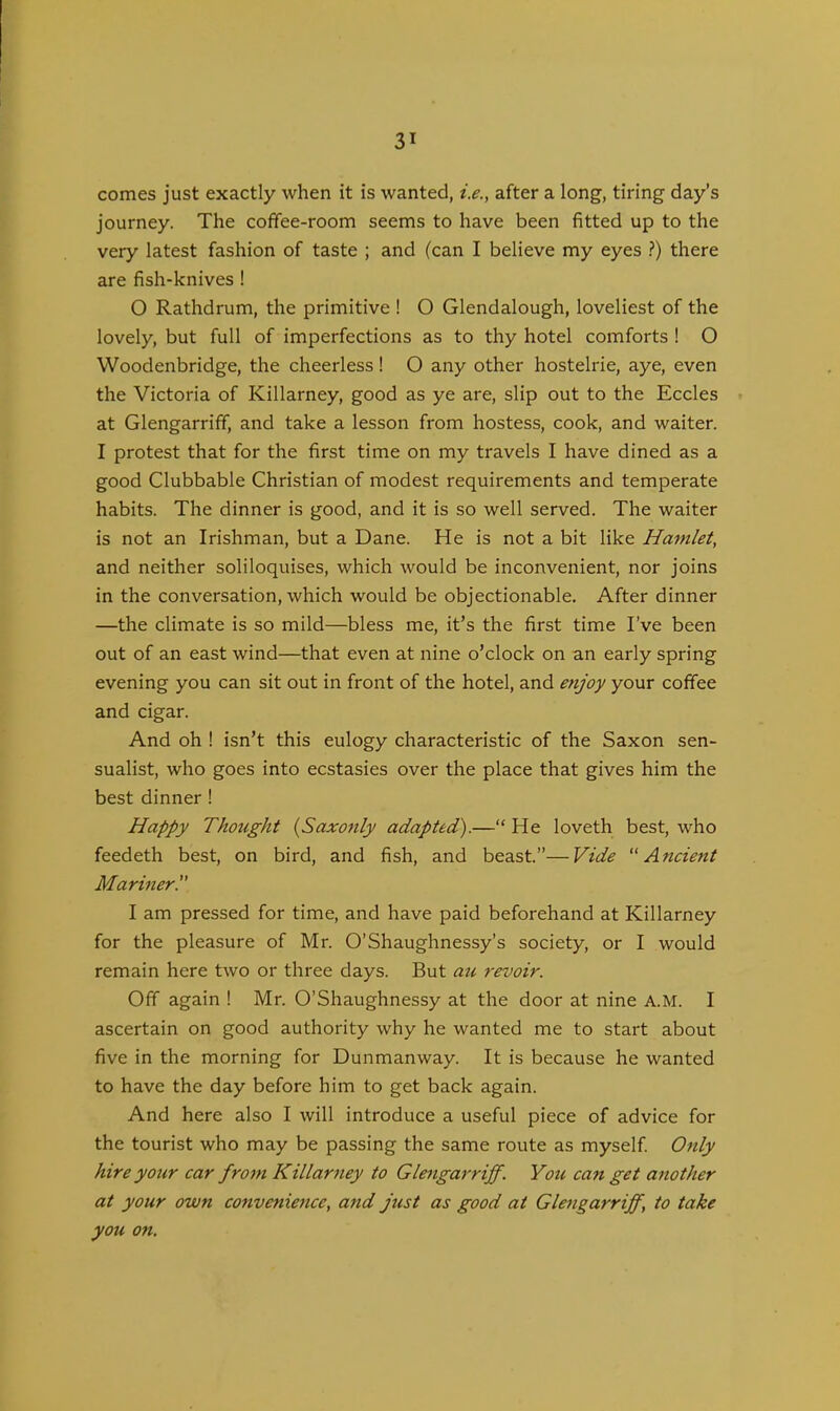 comes just exactly when it is wanted, i.e., after a long, tiring day’s journey. The coffee-room seems to have been fitted up to the very latest fashion of taste ; and (can I believe my eyes ?) there are fish-knives ! 0 Rathdrum, the primitive ! O Glendalough, loveliest of the lovely, but full of imperfections as to thy hotel comforts ! O Woodenbridge, the cheerless! O any other hostelrie, aye, even the Victoria of Killarney, good as ye are, slip out to the Eccles at Glengarriff, and take a lesson from hostess, cook, and waiter. I protest that for the first time on my travels I have dined as a good Clubbable Christian of modest requirements and temperate habits. The dinner is good, and it is so well served. The waiter is not an Irishman, but a Dane. He is not a bit like Hamlet, and neither soliloquises, which would be inconvenient, nor joins in the conversation, which would be objectionable. After dinner —the climate is so mild—bless me, it’s the first time I’ve been out of an east wind—that even at nine o’clock on an early spring evening you can sit out in front of the hotel, and enjoy your coffee and cigar. And oh ! isn’t this eulogy characteristic of the Saxon sen- sualist, who goes into ecstasies over the place that gives him the best dinner ! Happy Thought (Saxonly adapted).—“ He loveth best, who feedeth best, on bird, and fish, and beast.”—Vide Ancient Mariner!' 1 am pressed for time, and have paid beforehand at Killarney for the pleasure of Mr. O’Shaughnessy’s society, or I would remain here two or three days. But au revoir. Off again ! Mr. O’Shaughnessy at the door at nine A.M. I ascertain on good authority why he wanted me to start about five in the morning for Dunmanway. It is because he wanted to have the day before him to get back again. And here also I will introduce a useful piece of advice for the tourist who may be passing the same route as myself. Only hire your car from Killarney to Glengarriff. You can get another at your own convenience, and just as good at Glengarriff, to take you on.