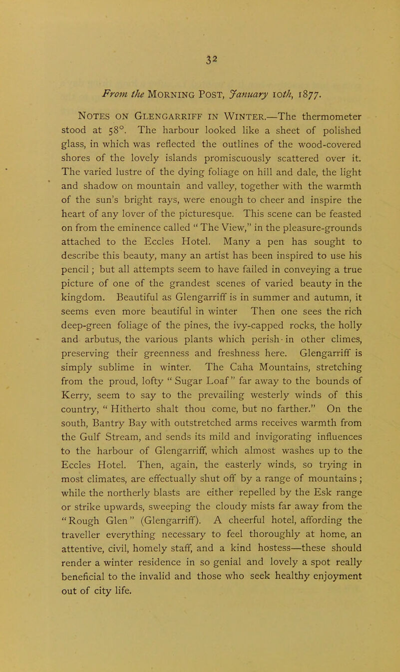 From the Morning Post, January loth, 1877. Notes on Glengarriff in Winter.—The thermometer stood at 58°. The harbour looked like a sheet of polished glass, in which was reflected the outlines of the wood-covered shores of the lovely islands promiscuously scattered over it. The varied lustre of the dying foliage on hill and dale, the light and shadow on mountain and valley, together with the warmth of the sun’s bright rays, were enough to cheer and inspire the heart of any lover of the picturesque. This scene can be feasted on from the eminence called “ The View,” in the pleasure-grounds attached to the Eccles Hotel. Many a pen has sought to describe this beauty, many an artist has been inspired to use his pencil; but all attempts seem to have failed in conveying a true picture of one of the grandest scenes of varied beauty in the kingdom. Beautiful as Glengarriff is in summer and autumn, it seems even more beautiful in winter Then one sees the rich deep-green foliage of the pines, the ivy-capped rocks, the holly and arbutus, the various plants which perish -in other climes, preserving their greenness and freshness here. Glengarriff is simply sublime in winter. The Caha Mountains, stretching from the proud, lofty “ Sugar Loaf” far away to the bounds of Kerry, seem to say to the prevailing westerly winds of this country, “ Hitherto shalt thou come, but no farther.” On the south, Bantry Bay with outstretched arms receives warmth from the Gulf Stream, and sends its mild and invigorating influences to the harbour of Glengarriff, which almost washes up to the Eccies Hotel. Then, again, the easterly winds, so trying in most climates, are effectually shut off by a range of mountains ; while the northerly blasts are either repelled by the Esk range or strike upwards, sweeping the cloudy mists far away from the “ Rough Glen ” (Glengarriff). A cheerful hotel, affording the traveller everything necessary to feel thoroughly at home, an attentive, civil, homely staff, and a kind hostess—these should render a winter residence in so genial and lovely a spot really beneficial to the invalid and those who seek healthy enjoyment out of city life.