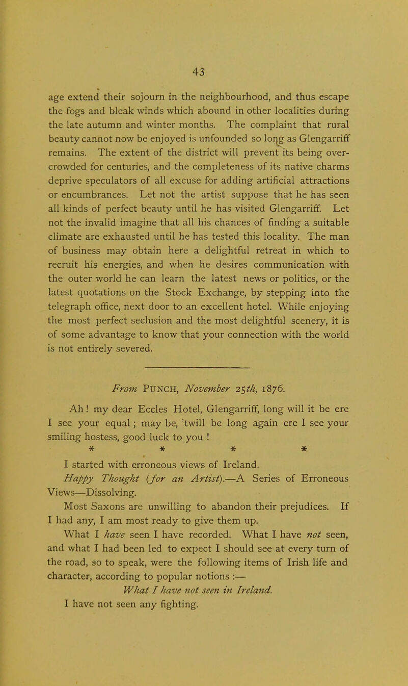 age extend their sojourn in the neighbourhood, and thus escape the fogs and bleak winds which abound in other localities during the late autumn and winter months. The complaint that rural beauty cannot now be enjoyed is unfounded so long as Glengarriff remains. The extent of the district will prevent its being over- crowded for centuries, and the completeness of its native charms deprive speculators of all excuse for adding artificial attractions or encumbrances. Let not the artist suppose that he has seen all kinds of perfect beauty until he has visited Glengarriff. Let not the invalid imagine that all his chances of finding a suitable climate are exhausted until he has tested this locality. The man of business may obtain here a delightful retreat in which to recruit his energies, and when he desires communication with the outer world he can learn the latest news or politics, or the latest quotations on the Stock Exchange, by stepping into the telegraph office, next door to an excellent hotel. While enjoying the most perfect seclusion and the most delightful scenery, it is of some advantage to know that your connection with the world is not entirely severed. From PUNCH, November 25th, 1876. Ah! my dear Eccles Hotel, Glengarriff, long will it be ere I see your equal; may be, ’twill be long again ere I see your smiling hostess, good luck to you ! * * * * I started with erroneous views of Ireland. Happy Thought (for an Artist).—A Series of Erroneous Views—Dissolving. Most Saxons are unwilling to abandon their prejudices. If I had any, I am most ready to give them up. What I have seen I have recorded. What I have not seen, and what I had been led to expect I should see at every turn of the road, so to speak, were the following items of Irish life and character, according to popular notions :— What I have not seen in Ireland. I have not seen any fighting.