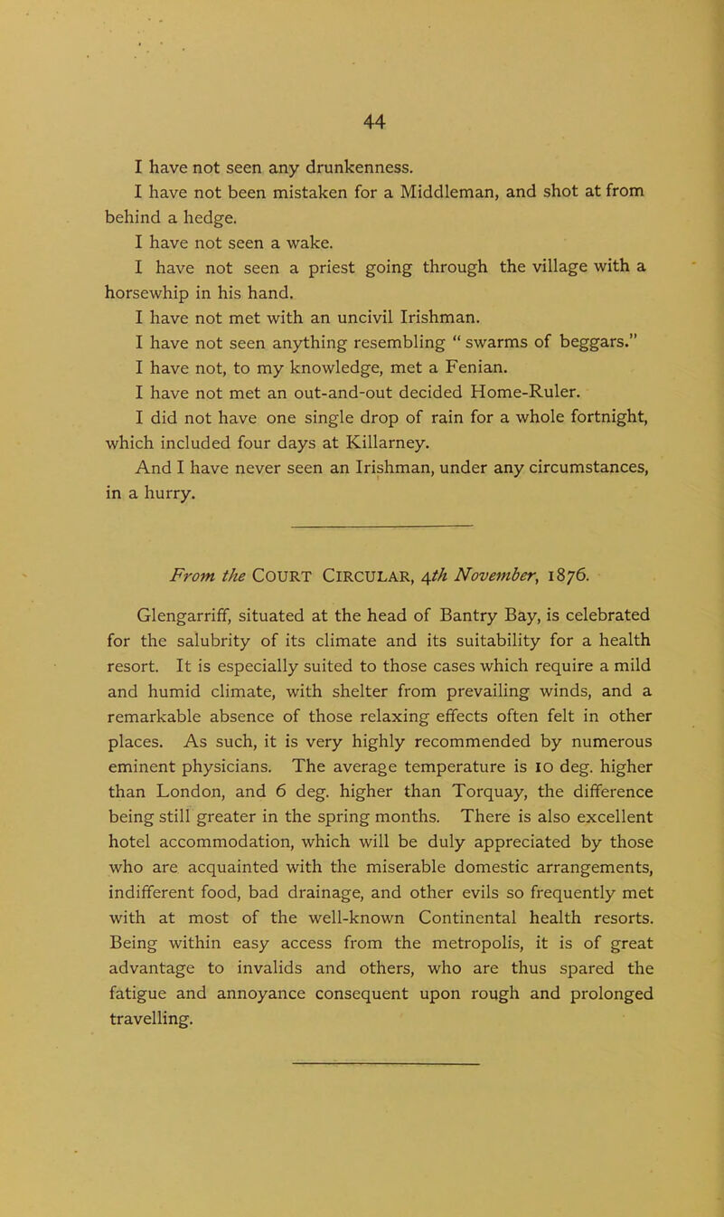 I have not seen any drunkenness. I have not been mistaken for a Middleman, and shot at from behind a hedge. I have not seen a wake. I have not seen a priest going through the village with a horsewhip in his hand. I have not met with an uncivil Irishman. I have not seen anything resembling “ swarms of beggars.” I have not, to my knowledge, met a Fenian. I have not met an out-and-out decided Home-Ruler. I did not have one single drop of rain for a whole fortnight, which included four days at Killarney. And I have never seen an Irishman, under any circumstances, in a hurry. From the COURT CIRCULAR, 4th November, 1876. Glengarriff, situated at the head of Bantry Bay, is celebrated for the salubrity of its climate and its suitability for a health resort. It is especially suited to those cases which require a mild and humid climate, with shelter from prevailing winds, and a remarkable absence of those relaxing effects often felt in other places. As such, it is very highly recommended by numerous eminent physicians. The average temperature is 10 deg. higher than London, and 6 deg. higher than Torquay, the difference being still greater in the spring months. There is also excellent hotel accommodation, which will be duly appreciated by those who are acquainted with the miserable domestic arrangements, indifferent food, bad drainage, and other evils so frequently met with at most of the well-known Continental health resorts. Being within easy access from the metropolis, it is of great advantage to invalids and others, who are thus spared the fatigue and annoyance consequent upon rough and prolonged travelling.