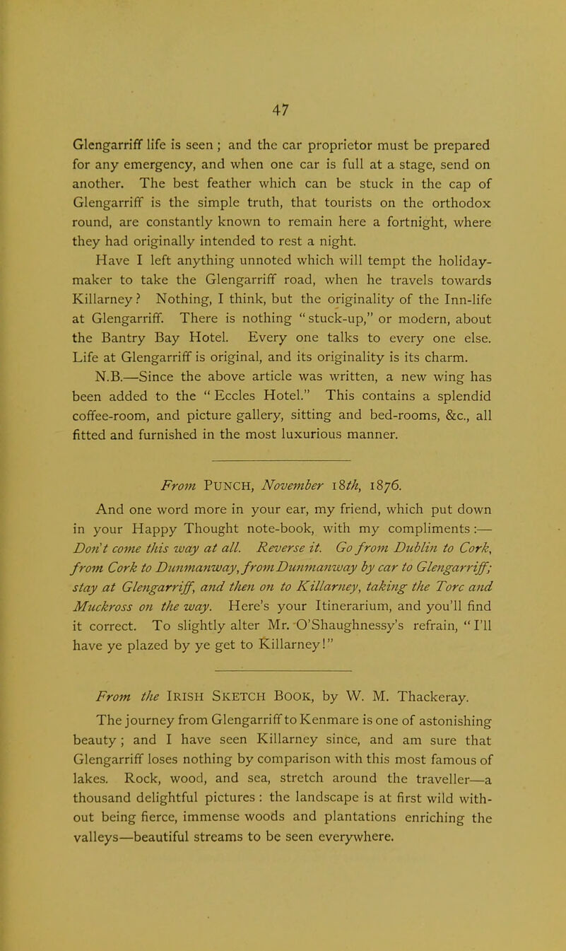 Glengarriff life is seen ; and the car proprietor must be prepared for any emergency, and when one car is full at a stage, send on another. The best feather which can be stuck in the cap of Glengarriff is the simple truth, that tourists on the orthodox round, are constantly known to remain here a fortnight, where they had originally intended to rest a night. Have I left anything unnoted which will tempt the holiday- maker to take the Glengarriff road, when he travels towards Killarney? Nothing, I think, but the originality of the Inn-life at Glengarriff. There is nothing “ stuck-up,” or modern, about the Bantry Bay Hotel. Every one talks to every one else. Life at Glengarriff is original, and its originality is its charm. N.B.—Since the above article was written, a new wing has been added to the “ Eccles Hotel.” This contains a splendid coffee-room, and picture gallery, sitting and bed-rooms, &c., all fitted and furnished in the most luxurious manner. From PUNCH, November 18tk, 1876. And one word more in your ear, my friend, which put down in your Happy Thought note-book, with my compliments :— Don't come this way at all. Reverse it. Go from Dublin to Cork, from Cork to D unmanwayKfrom Dunmanway by car to Glengarriff; stay at Glengarriff \ and then on to Killarney, taking the Tore and Muckross on the way. Here’s your Itinerarium, and you’ll find it correct. To slightly alter Mr. O’Shaughnessy’s refrain, “I’ll have ye plazed by ye get to Killarney!” From the IRISH SKETCH BOOK, by W. M. Thackeray. The journey from Glengarriff to Kenmare is one of astonishing beauty; and I have seen Killarney since, and am sure that Glengarriff loses nothing by comparison with this most famous of lakes. Rock, wood, and sea, stretch around the traveller—a thousand delightful pictures : the landscape is at first wild with- out being fierce, immense woods and plantations enriching the valleys—beautiful streams to be seen everywhere.