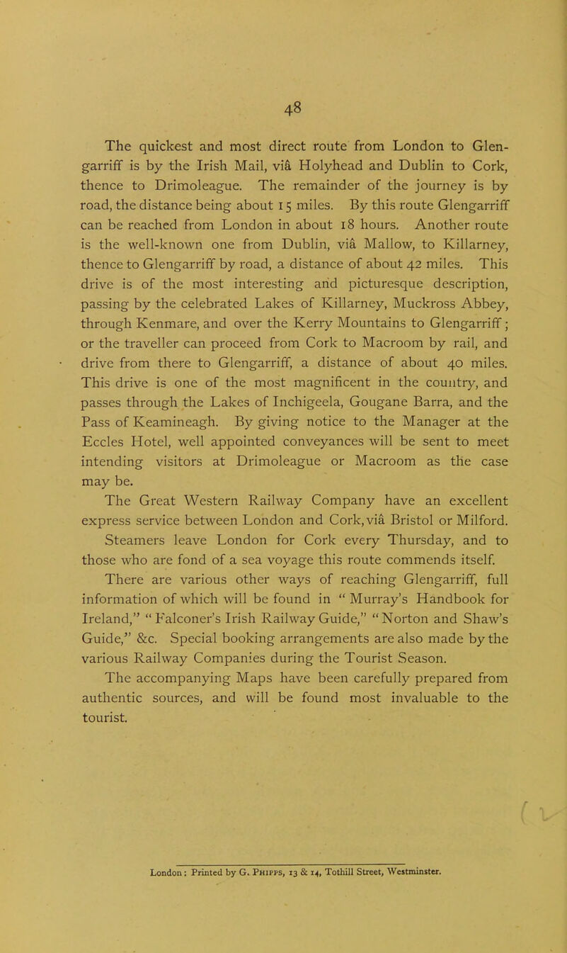 The quickest and most direct route from London to Glen- garriff is by the Irish Mail, viS, Holyhead and Dublin to Cork, thence to Drimoleague. The remainder of the journey is by road, the distance being about 15 miles. By this route Glengarriff can be reached from London in about 18 hours. Another route is the well-known one from Dublin, via Mallow, to Killarney, thence to Glengarriff by road, a distance of about 42 miles. This drive is of the most interesting arid picturesque description, passing by the celebrated Lakes of Killarney, Muckross Abbey, through Kenmare, and over the Kerry Mountains to Glengarriff; or the traveller can proceed from Cork to Macroom by rail, and drive from there to Glengarriff, a distance of about 40 miles. This drive is one of the most magnificent in the country, and passes through the Lakes of Inchigeela, Gougane Barra, and the Pass of Keamineagh. By giving notice to the Manager at the Eccles Hotel, well appointed conveyances will be sent to meet intending visitors at Drimoleague or Macroom as the case may be. The Great Western Railway Company have an excellent express service between London and Cork, via Bristol or Milford. Steamers leave London for Cork every Thursday, and to those who are fond of a sea voyage this route commends itself. There are various other ways of reaching Glengarriff, full information of which will be found in “ Murray’s Handbook for Ireland,” “Falconer’s Irish Railway Guide,” “Norton and Shaw’s Guide,” &c. Special booking arrangements are also made by the various Railway Companies during the Tourist Season. The accompanying Maps have been carefully prepared from authentic sources, and will be found most invaluable to the tourist. London: Printed by G. Phipps, 13 & 14, Tothill Street, Westminster.