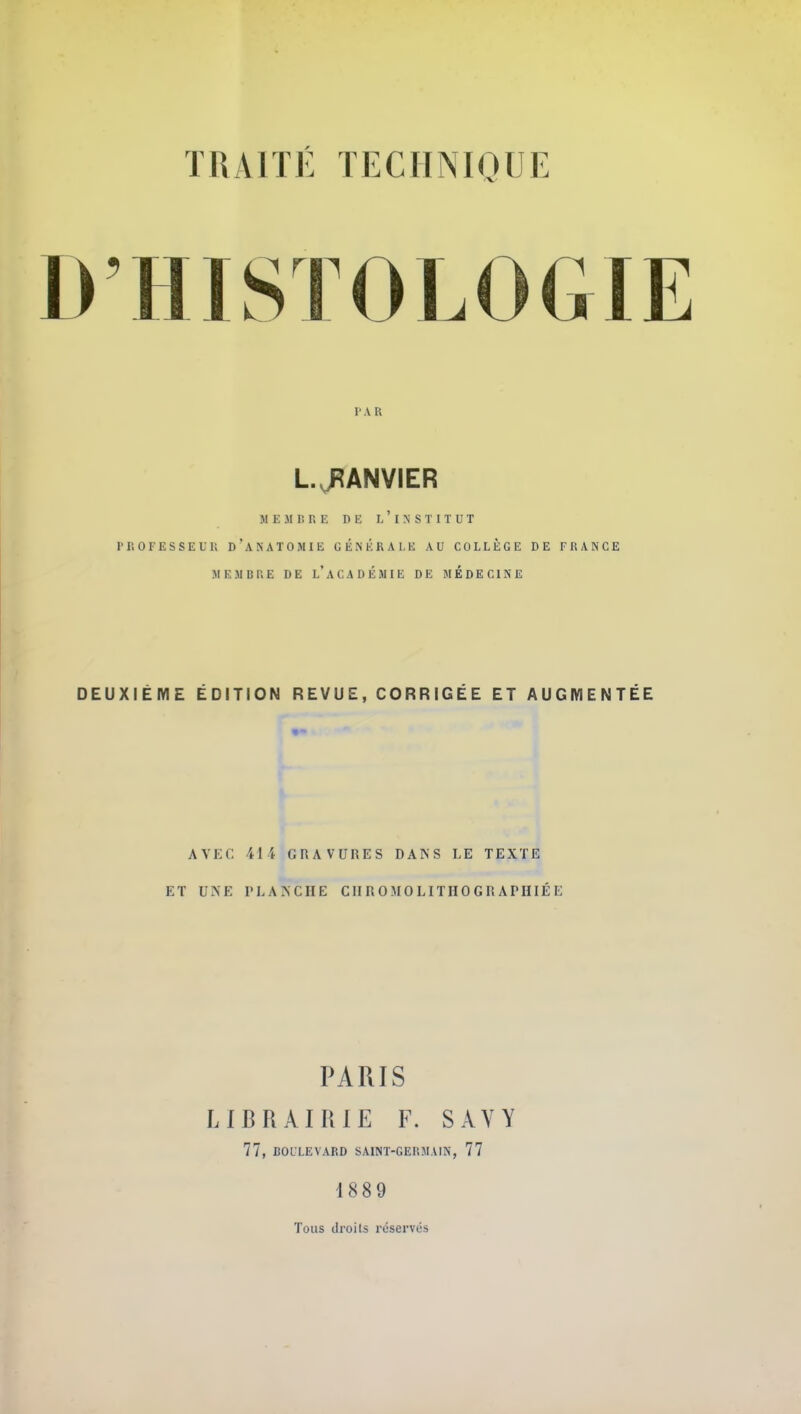 D'HISTOLOGIE r.vR L.J^ANVIER M E 31 lî r. E n E L INSTITUT r i; 0 F E S S E U li D ' a n a T O m I e générale au COLLÈGE DE F 15 A N G E MEMBP.E DE l'aCADÉMIE DE MEDECINE DEUXIÈME ÉDITION REVUE, CORRIGÉE ET AUGMENTÉE AVEC 414 GRAVURES DANS LE TEXTE ET UNE PLANCHE CII R 0 M 0 LITH 0 G R A PHIÉ E PARIS LIBRAIRIE F. SAYY 77, BOLLEVARD SAINT-GERMAIN, 77 1889 Tous droits réservés