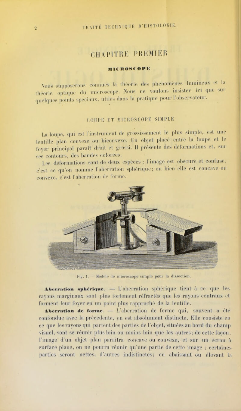 TUAITK TKCIINIQrK I)'Il 1 STO I.O (i l K. ITIIf II OS< OPK Nous sii|.|)(»s('n.ns (•(.iiiiu.-s la Wu'oyw dos |jluM.oim-'n(>s liiiniiieiix la Mu'orio opiiiiiic <lu inicroscopc. Nous ne voulons insisloi' ici qiH' sui' .(uoiqucs points sp.'rimtx. utiles d.uis In piMlicpio pour robscrv.ilour. I.OLII'I-; i'.T !\IIC1{0SC0PK SB!['LE La loupe, ipii est rinsli-uincul do Eji-ossisscnu'nl le plus simple, est une lentille plan convexe ou hiconvexe. I n objet placé entre la loupe el le foyer principal parait droit el grossi. Il pivsente des dérornialions et, sur ses contours, des handes colorées. Viii. 1. — ModMo ilf microscope siniplo poui' l;i (lissi'clion. Aherration spliérifiiie. — l/aheri'ation s|)liéri(pie tient à ce (pie les r'avons inari^inaux sont plus l'ortenient rétractés (pu' les rayons centi'aux el l'ornient I(MU' loyer en un j)oinl plus rapprochi' de la l(Mitille. Aberration de forme. — l/ahei'ration lie l'orme (|ui, souvent a été conl'ondue avec la précédente, en (^st absolument dislincle. Elle consiste en ce que les rayons qui pai'Ient des parties de l'objet, situées au bord du cbaniji visuel, vont se réunir |)lusloin ou moins loin que les auli'es; de cette laçon, l'image d'un objet plan paraîtra concave ou convexe, et sur un éci'au à surlace plane, on ne pourra réunir qn'une partie de cette image ; certaines [KU'ties seront nettes, d'autres indistinctes; en abaissant ou élevant la