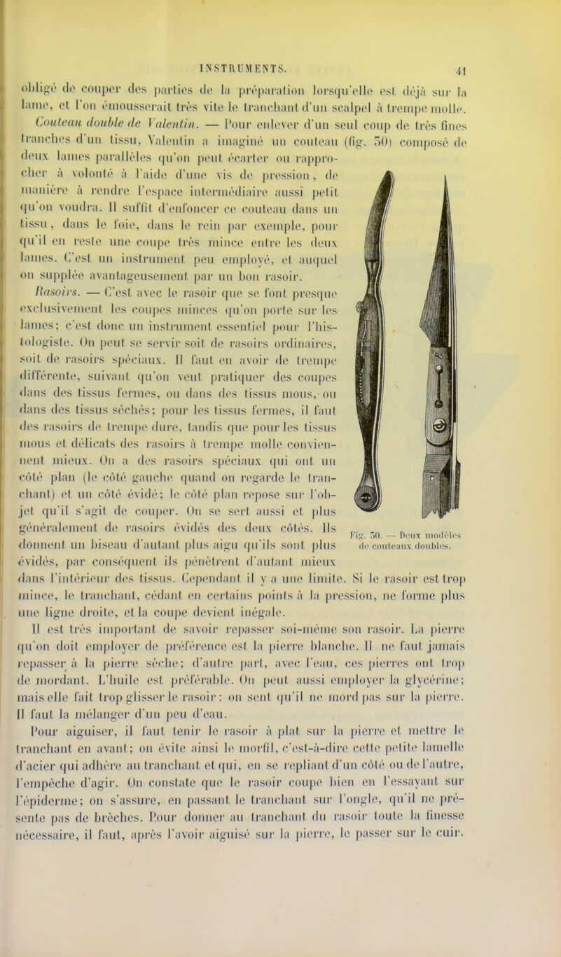 obligé de coiipor des parties de la |)répai'alion loi-stpi'elle (>sl déjà sur la lame, et Ton émousserait très vile le tranchant d'un scalpel à trempe molle. Couteau double de Valentiii. — Pour enlever d'un seul coup de très fines tranches d'un lissu, Yalenlin a imaginé un couteau (fig. aO) composé de tieux lames parallèles qu'on |)eut écarter ou rappro- cher à volonté à l'aide d'une vis de pression, de manière à rendre l'espace intermédiaire aussi petit qu'on voudra. 11 sulïif d'enfoncer ce couteau dans un lissu, dans le foie, dans le rein par exemple, pour qu'il en reste une coupe très mince entre les deux lames. C'est mi instrument peu employé, et auquel on supplée avantageusement par un bon rasoir. Wl Ra>ioirs. — C'est avec le l'asoir que se font presque illi exclusivement les coupes minces qu'on porte sur les lames; c'est donc un instrument essentiel pour l'his- lologiste. Un peut se servir soit de rasoirs ordinaires, .soit de rasoirs spéciaux. Il faut en avoir de trenqje différente, suivant qu'on veut pratiquer des coupes dans des tissus fermes, ou dans des tissus mous, ou dans des tissus séchés; pour les tissus l'ennes, il faut des rasoirs de ti'enq)e diu'c, tandis que pour les tissus mous et délicats des l'asoirs à trempe molle convien- nent mieux. On a des i-asoirs spéciaux qui ont un côté plan (h; côté gauche quand on regarde le Iran- chant) et un côté évidé; le côté plan repose sur l'oli- jet qu'il s'agit de coupei'. On se sert aussi et plus généralement dcî rasoii-s évidés des deux côtés. Ils donnent un biseau d aulant |)lus aigu qu'ils sont plus évidés, par conséquent ils pénètriMit d'autant mieux dans l'intérieui' des tissus. (Cependant il y a une limite. Si le rasoir est trop mince, le ti'anchant, cédant en certains points à la pression, ne foi'me plus une ligne droite, et la coupe devient inégale. 11 est très important de savoir repasseï soi-même son jasoir. La |)ierre qu'on doit employer de préférence est la pierre blanche. 11 ne faut jamais repasser a la j)ierre sèche; d'autre part, avec l'eau, (-es piei'res ont trop de mordant. L'huile est préférable. On peut aussi (Muployer la glycéi'ine; mais elle fait trop glisser le rasoir: on sent ((u'il ne mord pas sur la pierre. 11 faut la mélanger d'un peu d'eau. Pour aiguiser, il faut tenir le i-asoii' à plat sur la pierre et mettre le tranchant en avant; on évite ainsi le morfll, c'est-à-dire celte petite lamelle d'acier qui adhère au tranchant et qui, en se repliant d'un côté ou de l'autre, l'empêche d'agir. On constate que le rasoir coupe bien en l'essayant sur i'épiderme; ou s'assure, en passant le tranchant sur l'ongle, qu'il ne pré- sente pas de brèches. Pour donnei' au tranchant du rasoir toute la iinesse nécessaire, il faut, après l'avoir aiguisé sur la pierre, le passer sur le cuir. Fil 50. — Deux niodrlos ' couteaux doubles.