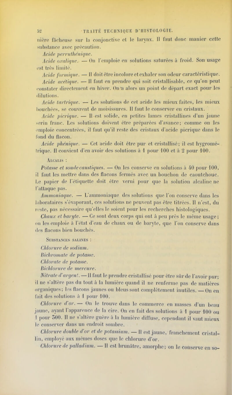 iiièro fâchouso sur la conjonctive cl le larynx. 11 laul donc manier celle substance avec précaution. Aci(le perruthénique. Acide oxalique. — On l'emploie on solutions saturées à froid. Son usage t>st très liniilé. sicide forniique. — Il doit être incolore et exhaler son odeur caractéristique. Acide acétique. — 11 faut en prendre qui soit cristallisable, ce qu'on peut fonslaler dii-ecleinenl on hiver. On'a alors un point do départ exact pour les dilutions. Acide tartrique. — Los solutions de col acide les mieux faites, les mieux bouchées, se couvrent de moisissures. 11 faut le conserver en cristaux. Acide picrique. — Il est solide, on petites lames cristallines d'un jaune serin franc. Les solutions doivent être préparées d'avance; comme on les emploie concentrées, il laut qu'il reste des cristaux d'acide picrique dans le Tond du ilacon. Acide phéniquc. — Cet acide doit être pur et cristallisé; il est hygromé- li iquo. Il convieiil d'en avoir dos solutions à 1 pour dOO et à 2 pour 100. Alcalis : Potasse et soude caustiques. — On les conserve en solutions à 40 pour 100, il faut les metli'o dans des flacons fermés avec un bouchon de caoutchouc. Le papier de l'éliquette doit être verni pour que la solution alcaline ne l'attaque pas. Ammoniaque. — L'ammoniaque des solutions que l'on conserve dans les laborataircs s'évaporant, ces solutions ne peuvent pas être titrées. Il n'est, du l'oste, pas nécessaire qu'elles le soient pour les recherches hislologiques. Chaux et hanjte. — Ce sont deux corps qui ont à peu près le même usage; ou les emploie à l'étal d'eau do chaux ou de baryte, que l'on conserve dans dos flacons bien bouchés. SuiiSTANCES SALliS'ES : Chlorure de sodium, liichroinate de potasse. Chlorate de potasse. BicJdorure de mercure. Nitrate d'argent. —Il faut le prendre cristallisé pour être sûr de l'avoir pur; il ne s'altère pas du tout à la lumière quand il ne renferme pas de matières organiques; les flacons jaunes ou bleus sont conqjlètement inutiles. —On en fait des soliMions à 1 pour 100. Chlorure d'or. — On le trouve dans le commerce en masses d'un beau jaune, ayant l'apparonco de la cire. On on fait des solutions à 1 pour 100 ou I poui- 500. II no s'altère guère à la lumière diffuse, cependant il vaut mi/îux le conservei' dans un endroit sojubro. Chlorure double d'or et de potassium. — U est jaune, francliomont cristal- lin, employé aux mêmes doses que le chlorure d'or. Chlor 'ure de palladium. — Il est brunâtre, amorphe; on le conserve en so-