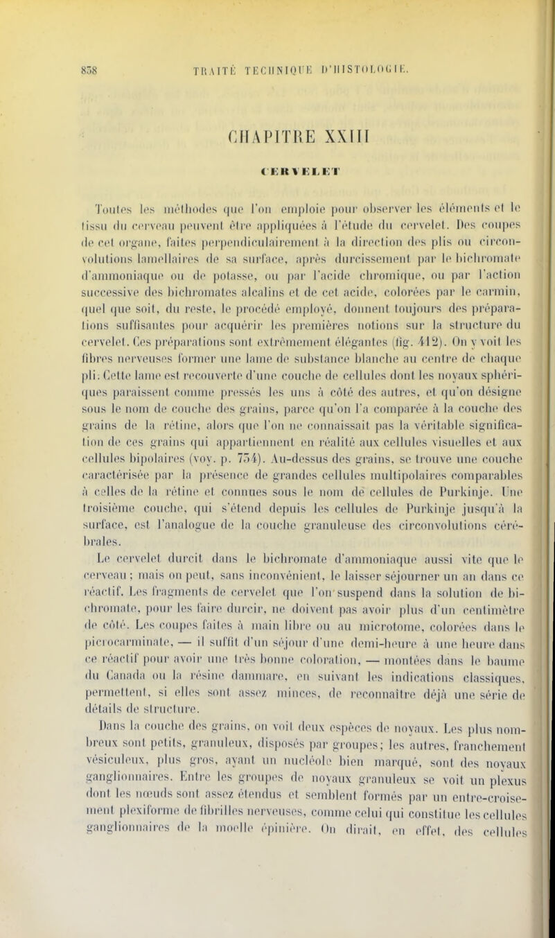 CHAPITRE XXin C KK VFLD'I' Toiilos l(^s iiu'Iliodes qiio l'on oiiiploio j)our obsorser los ('IcMnonls ol lo lissii (In corvonu pouveiil èlrc ;i|)pli(jii(''GS à TrliKle (In C(>rvplol. Dos cniipos (lo cet o^gan(^ faites pcrptMidiciilaireiiKMil à la diroclion dos plis ou ciiron- volulioiis lam(^llaii'(^s de sa surface, après diircissenieiit. par lo l)iclironialo d'ammoniaqiio on do |)olasso, ou par l'acide cliromicpie, ou par l'action successive des bichromates alcalins et de cet acide, colorées par le carmin, quel que soit, du reste, le procédé employé, donnent toujours des prc'para- tions suffisantes pour acquérir les premières notions sur la structure du cervelet, (los pi'oparalions sont extrêmement élégantes (lig. 112). On y voit los fibres nerveuses l'ormor ime lame de substance blanche au centre de chaque pli; Cette lame est recouverte d'une couche do cellules dont les noyaux spliéri- ques paraissent comme pressés les uns à ctMé des autres, et qu'on désigne» sous le nom de couche des grains, parce qu'on l'a comparée à la couche des grains de la rétine, alors que l'on no connaissait pas la véritahle significa- tion de ces grains qui a|)i)artionnent on réalité aux cellules visuelles et aux cellules hipolaires (voy. p. 7ô4). Au-dessus dos grains, se trouve une couche caractérisée par la présence de grandes cellules multipolaires comparables à celles de la rétine et connues sous le nom de cellules de Purkinjo. l ik^ troisième couche, qui s'étend depuis les cellules do Purkinjo jusqu à la surface, est l'analogue de la couche granuleuse des circonvolutions céré- brales. Le cervelet durcit dans lo bichromate d'ammoniaque aussi vite que ]o cerveau ; mais on peut, sans inconvénient, le laisser séjourner un an dans ce réactif. Les fragments de cervelet que l'on suspend dans la solution de bi- chromate, pour les faire durcir, ne doivent pas avoir plus d'un centimètre de C(')té. Les (>oupos (ailes à main libre ou au microtome, colorées dans le picrocarminate, — il suffit d'un S('jour d une domi-houro à une heure dans ce réactif pour avoir inio très bonne coloration, — montées dans le baume du Canada ou la résine danniiare, en suivant les indications classiques, permettent, si elles sont assez minces, do reconnaître déjà une série de détails de structure. Dans la couche des grains, on voit doux espèces de noyaux. Les plus nom- breux sont petits, granuleux, disposés par groupes; les autres, franchement vésiculoux, plus gros, ayant un nucléole bien marqué, sont dos noyaux ganglioiuiaires. Entre les groupes de noyaux gi'anuleux se voit un pfexus dont los nœuds sont assez étendus et semblent formés par un entr(^-croise- ment plexiforme de fibrilles nerveuses, comme celui qui constitue los cellules ganglionnaires de la moelle épiniore. On dirait, en effet. d(^s cellul(>s