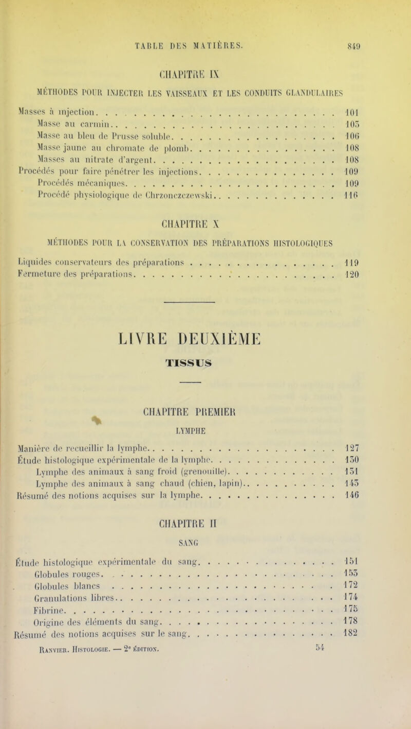 ClI.VPITilK IX MÉTHODES POUR INJECTER LES VAISSEAUX ET LES CONDUITS GLANDULAIRES Masses à injection 401 Masse au carmin 103 Masse au bleu de Prusse soluhle 106 Masse jaune au chrouiate de plonih 108 Masses au nitrate d'argent 108 Procédés pour faire pénétrer les injections 109 Procédés mécani(iues 109 Procédé physiologique de Chrzonczczcwski H6 CHAPITRE X MÉTHODES POUR LV CONSERVATION DES PRÉPARATIONS IlISTOLOGIOUES Liquides conservateurs des préparations 119 Fermeture des préparations 120 LIVRE DEUXIÈME TISSUS CHAPITRE PREMIER LYMPHE Manière de l'ccueillir la lymphe 127 Étude histologique expérimentale de la lymphe 130 Lymphe des animaux à sang l'roid (grenoiiide) 131 Lymphe des animaux à sang chaud (chien, lapin) 143 Résumé des notions acquises sur la lymphe 146 CHAPITRE II SANG Klude histologique expérimentale du sang. 151 rdobules rouges. , 153 (dobules blancs • 172 Granulations libres 174 Fibrine. 175 Oi-igine des éléments du sang 178 Résumé des notions acquises sur le sang 182 RaNVIER. IlrSTOLOGIE. 2° KDITrOX. 54