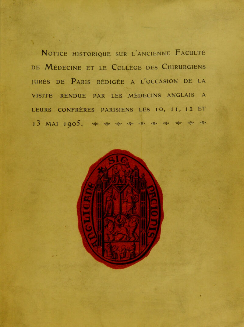 Notice historique sur l'ancienne Faculté DE Médecine et le Collège des Chirurgiens JURÉS DE Paris rédigée a l'occasion de la VISITE RENDUE PAR LES MÉDECINS ANGLAIS A LEURS CONFRÈRES PARISIENS LES 1 G, 11, 12 ET 1 3 MAI 1 905. ^ c:?-:» ^ ^ ^ ^