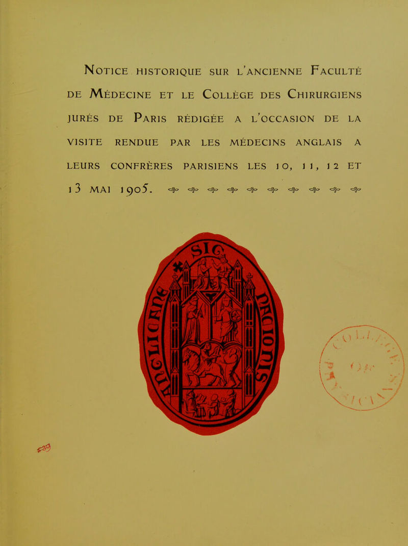 Notice HISTORIQUE sur l'ancienne Faculté DE Médecine et le Collège des Chirurgiens JURÉS DE Paris rédigée a l'occasion de la VISITE RENDUE PAR LES MÉDECINS ANGLAIS A LEURS CONFRÈRES PARISIENS LES 1 G, 11, 12 ET 13 MAI 19o5. ^