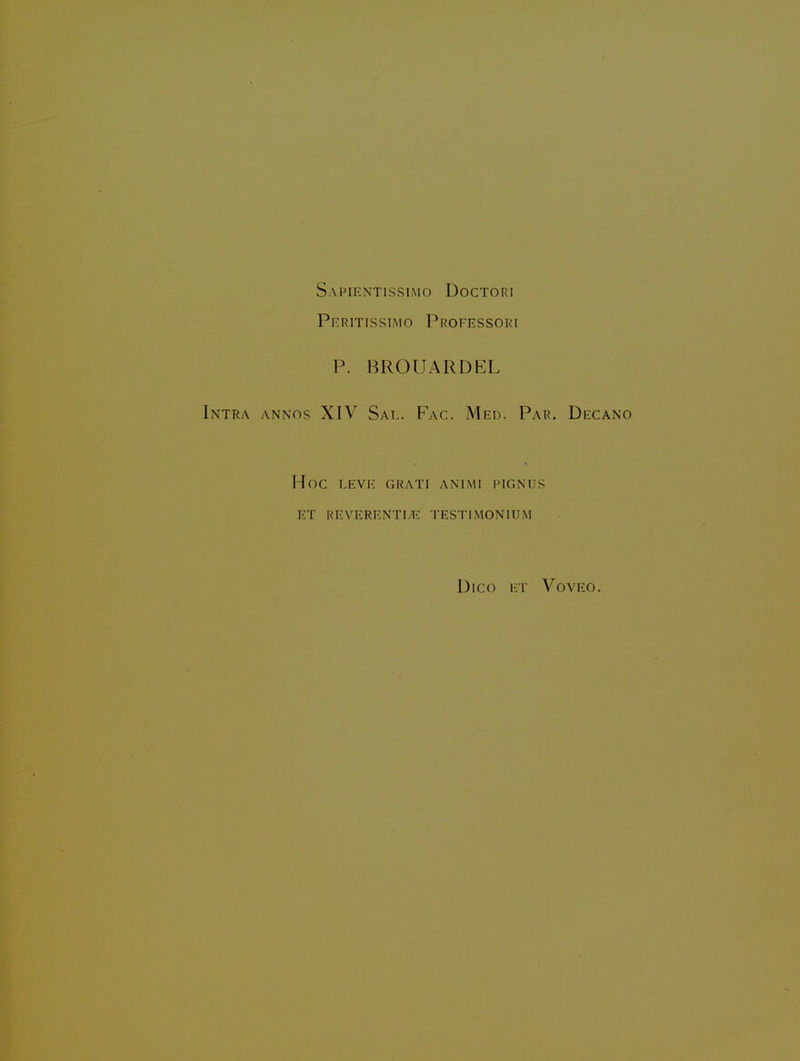 Safientissimo Doctori Peritissimo Professori p. BROUARDEL Intra annos XIV Sal. Fac. Med. Par. Decano Hoc LEVE GRATI ANIMI PIGNUS ET REVERENTI^E TESTIMONIUM DiCO ET VOVEO.