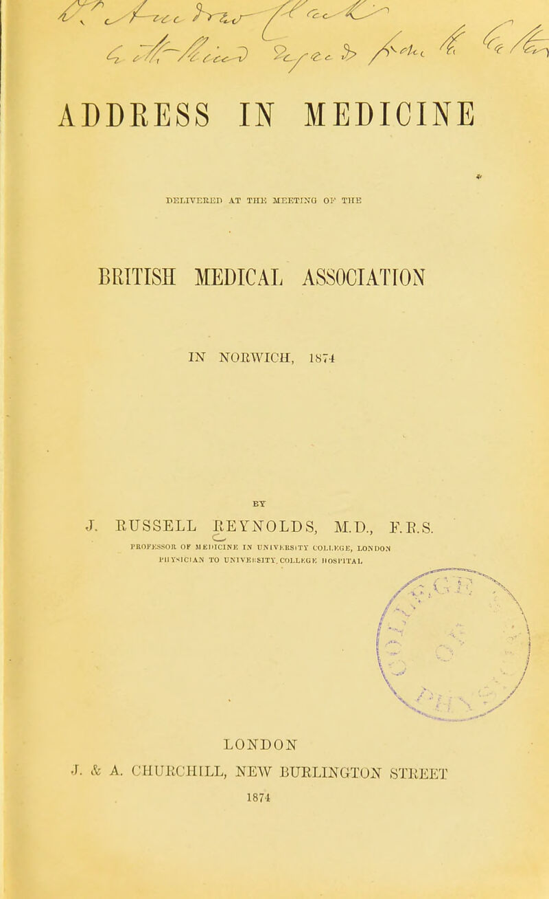 ADDRESS IN MEDICINE keliveueh at the meeting of the BRITISH MEDICAL ASSOCIATION IN NORWICH, 1874 BT J. RUSSELL EEYNOLDS, M.D., E.E.S. I'KOJ'KSSOIl OK MtlilCINE IN UN I VKliSlTY COJ.I.KGK, LONDON I'UyslclAN TO UNlVEIiSlTY. Cdl.LKGI! noslTlAI. LONDON J. k A. CHUKCHILL, NEW BURLINGTON STREET 1874