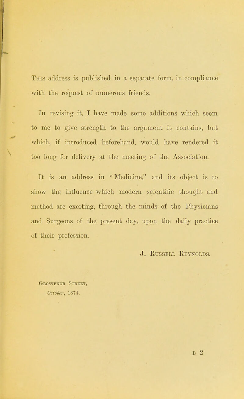 with the request of niimerous friends. In revising it, I have made some additions which seem to me to give strength to the argument it contains, bi;t which, if introduced beforehand, would have rendered it too long for delivery at the meeting of the Association. It is an address in Medicine, and its object is to show the influence which modern scientific thought and method are exerting, through the minds of the Physicians and Surgeons of the present day, upon the daily practice of their profession. J. PtUssELL Reynolds. Geosvenok Street, October, 1871. B 2