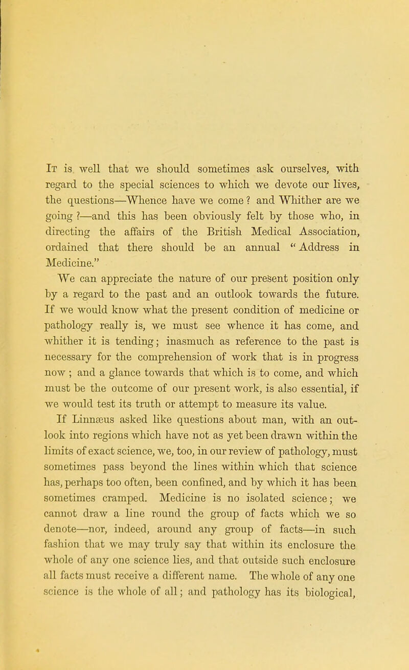 It is. well that we should sometimes ask ourselves, with regard to the special sciences to which we devote our lives, the questions—^Whence have we come ? and Whither are we going ?—and this has been obviously felt by those who, in directing the affairs of the British Medical Association, ordained that there should be an annual Address in Medicine. We can appreciate the nature of our present position only by a regard to the past and an outlook towards the future. If we would know what the present condition of medicine or pathology really is, we must see whence it has come, and whither it is tending; inasmuch as reference to the past is necessary for the comprehension of work that is in progress now ; and a glance towards that which is to come, and which must be the outcome of our present work, is also essential, if we would test its truth or attempt to measure its value. If Linnffius asked Kke questions about man, with an out- look into regions which have not as yet been drawn within the limits of exact science, we, too, in our review of pathology, must sometimes pass beyond the lines within which that science has, perhaps too often, been confined, and by which it has been sometimes cramped. Medicine is no isolated science; we cannot draw a line round the group of facts which we so denote—nor, indeed, around any group of facts—in such fashion that we may truly say that within its enclosure the whole of any one science lies, and that outside such enclosure aU facts must receive a different name. The whole of any one science is the whole of all; and pathology has its biological,