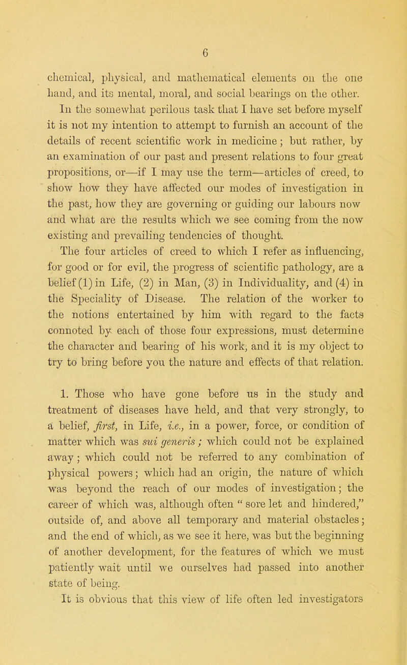 chemical, physical, and mathematical elements on the one hand, and its mental, moral, and social bearings on the other. In the somewhat perilous task that I have set before myself it is not my intention to attempt to furnish an account of the details of recent scientific work in medicine; but rather, by an examination of our past and present relations to four great propositions, or—if I may use the term—articles of creed, to show how they have affected our modes of investigation in the past, how they are governing or guiding our labours now and what are the results which we see coming from the now existing and prevailing tendencies of thought. The four articles of creed to which I refer as influencing, for good or for evil, the progress of scientific pathology, are a belief (1) in Life, (2) in Man, (3) in Individuality, and (4) in the Speciality of Disease. The relation of the worker to the notions entertained by him with regard to the facts connoted by each of those four expressions, must determine the character and bearing of his work, and it is my object to try to bring before you the nature and effects of that relation. 1. Those who have gone before us in the study and treatment of diseases have held, and that very strongly, to a belief, first, in Life, i.e., in a power, force, or condition of matter which was sui generis ; which could not be explained away ; which could not be referred to any combination of physical powers; which had an origin, the nature of which was beyond the reach of our modes of investigation; the career of which was, although often  sore let and hindered, outside of, and above all temporary and material obstacles; and the end of which, as we see it here, was but the beginning of another development, for the features of which we must patiently wait until we ourselves had passed into another state of being. It is obvious that this view of life often led investigators