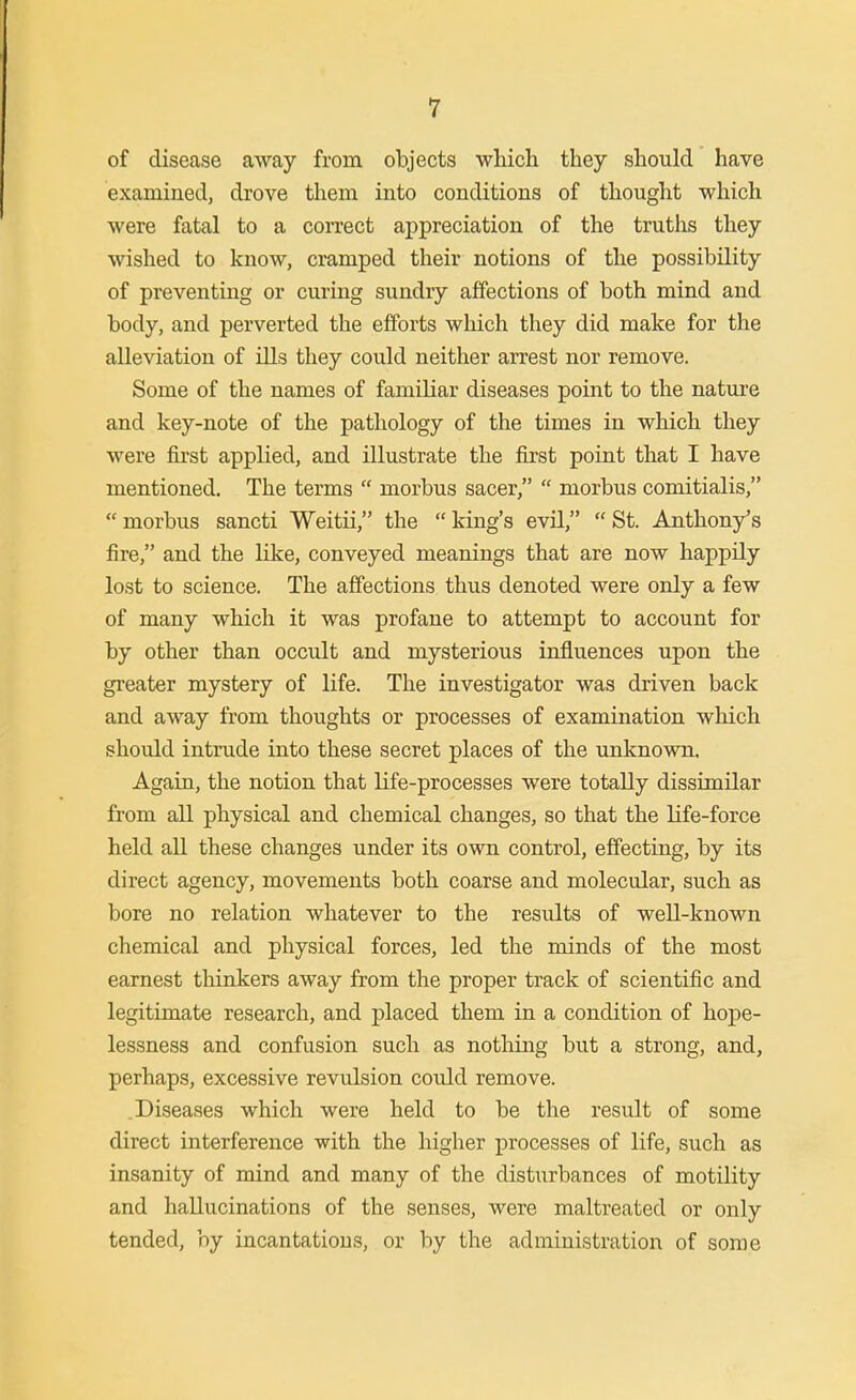 of disease away from objects which they should have examined, drove them into conditions of thought which were fatal to a correct appreciation of the truths they wished to know, cramped their notions of the possibility of preventing or curing sundry affections of both mind and body, and perverted the efforts which they did make for the alleviation of ills they could neither arrest nor remove. Some of the names of familiar diseases point to the nature and key-note of the pathology of the times in which they were first applied, and illustrate the first point that I have mentioned. The terms morbus sacer, morbus comitialis, morbus sancti Weitii, the king's evil, St. Anthony's fire, and the like, conveyed meanings that are now happily lost to science. The affections thus denoted were only a few of many which it was profane to attempt to account for by other than occult and mysterious influences upon the greater mystery of life. The investigator was driven back and away from thoughts or processes of examination which should intrude into these secret places of the unknown. Again, the notion that life-processes were totally dissimilar from all physical and chemical changes, so that the life-force held all these changes under its own control, effecting, by its direct agency, movements both coarse and molecular, such as bore no relation whatever to the results of well-known chemical and physical forces, led the minds of the most earnest tliinkers away from the proper track of scientific and legitimate research, and placed them in a condition of hope- lessness and confusion such as nothing but a strong, and, perhaps, excessive revulsion could remove. .Diseases which were held to be the result of some direct interference with the higher processes of life, such as insanity of mind and many of the disturbances of motility and hallucinations of the senses, were maltreated or only tended, by incantations, or by the administration of some