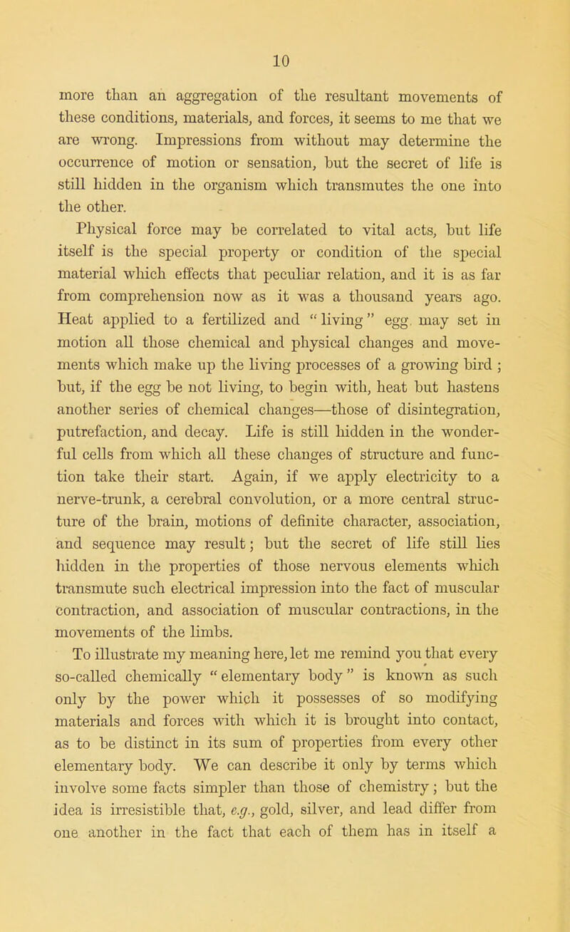 more than an aggregation of tlie resultant movements of these conditions, materials, and forces, it seems to me that we are wrong. Impressions from without may determine the occurrence of motion or sensation, but the secret of life is still hidden in the organism which transmutes the one into the other. Physical force may be correlated to vital acts, but life itself is the special property or condition of the special material which effects that peculiar relation, and it is as far from comprehension now as it was a thousand years ago. Heat applied to a fertilized and  living egg, may set in motion aU those chemical and physical changes and move- ments which make up the living processes of a growing bird ; but, if the egg be not living, to begin with, heat but hastens another series of chemical changes—those of disintegration, putrefaction, and decay. Life is still hidden in the wonder- ful cells from which all these changes of structure and func- tion take their start. Again, if we apply electricity to a nerve-trunk, a cerebral convolution, or a more central struc- ture of the brain, motions of definite character, association, and sequence may result; but the secret of life still lies hidden in the properties of those nervous elements which transmute such electrical impression into the fact of muscular contraction, and association of muscular contractions, in the movements of the limbs. To illustrate my meaning here, let me remind you that every so-called chemically  elementary body  is known as such only by the power which it possesses of so modifying materials and forces with which it is brought into contact, as to be distinct in its sum of properties from every other elementary body. We can describe it only by terms which involve some facts simpler than those of chemistry; but the idea is irresistible that, e.g., gold, silver, and lead differ from one another in the fact that each of them has in itself a