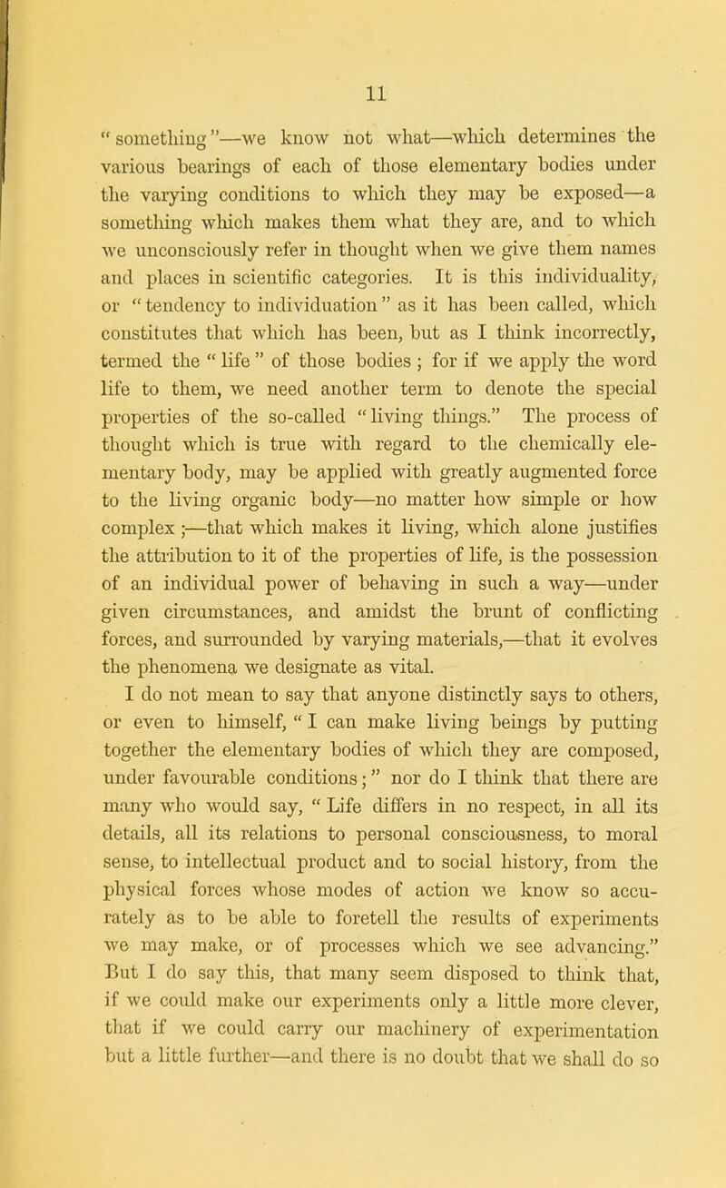 somethiug—we know not what—wMcli determines the various bearings of each of those elementary bodies under the varying conditions to which they may be exposed—a sometliing whicli makes them what they are, and to which we unconsciously refer in thought when we give them names and places in scientific categories. It is this individuality, or  tendency to individuation  as it has been called, which constitutes that which has been, but as I think incorrectly, termed the  life  of those bodies ; for if we apply the word life to them, we need another term to denote the special properties of the so-called living things. The process of thought which is true with regard to the chemically ele- mentary body, may be applied with greatly augmented force to the living organic body—no matter how simple or how complex ;—that which makes it living, which alone justifies the attribution to it of the properties of life, is the possession of an individual power of behaving in such a way—under given circumstances, and amidst the brunt of conflicting forces, and surrounded by varying materials,—that it evolves the phenomena we designate as vital. I do not mean to say that anyone distinctly says to others, or even to himself,  I can make living beings by putting together the elementary bodies of which they are composed, under favourable conditions; nor do I tliink that there are many who would say,  Life differs in no respect, in all its details, all its relations to personal consciousness, to moral sense, to intellectual product and to social history, from the physical forces whose modes of action we know so accu- rately as to be able to foretell the results of experiments we may make, or of processes which we see advancing. But I do say this, that many seem disposed to think that, if we could make our experiments only a little more clever, that if we could carry our macMnery of experimentation but a little further—and there is no doubt that we shall do so