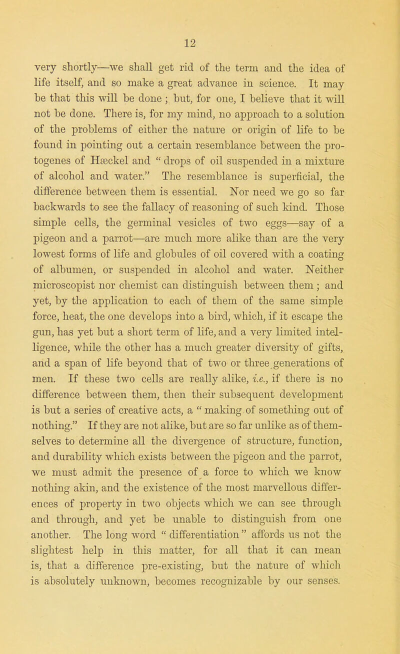 very shortly—we shall get rid of the term and the idea of life itself, and so make a great advance in science. It may be that this will be done ; but, for one, I believe that it will not be done. There is, for my mind, no approach to a solution of the problems of either the nature or origin of life to be found in pointing out a certain resemblance between the pro- togenes of Haeckel and  drops of oil suspended in a mixture of alcohol and water. The resemblance is superficial, the difference between them is essential. Nor need we go so far backwards to see the fallacy of reasoning of such kind. Those simple cells, the germinal vesicles of two eggs—say of a pigeon and a parrot—are much more alike than are the very lowest forms of life and globules of oil covered with a coating of albumen, or suspended in alcohol and water. Neither microscopist nor chemist can distinguish between them; and yet, by the application to each of them of the same simple force, heat, the one develops into a bird, which, if it escape the gun, has yet but a short term of life, and a very limited intel- ligence, while the other has a much greater diversity of gifts, and a span of life beyond that of two or three generations of men. If these two cells are really alike, i.e., if there is no difference between them, then their subsequent development is but a series of creative acts, a  making of sometliing out of nothing. If they are not alike, but are so far unlike as of them- selves to determine all the divergence of structure, function, and durability which exists between the pigeon and the parrot, we must admit the presence of a force to which we know nothing akin, and the existence of the most marvellous differ- ences of property in two objects which we can see through and through, and yet be unable to distinguish from one another. The long word  diiferentiation  affords us not the slightest help in this matter, for all that it can mean is, that a difference pre-existing, but the nature of which is absolutely unknown, becomes recognizable by our senses.