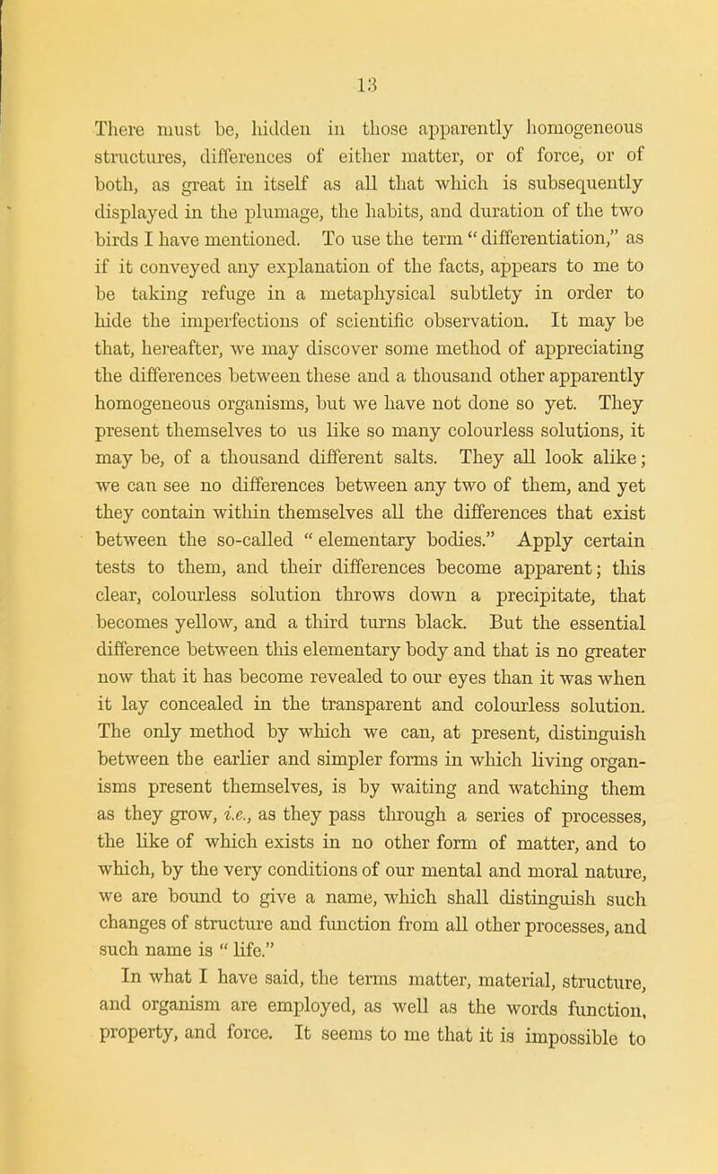 There must be, hidden in those apparently homogeneous structures, differences of either matter, or of force, or of both, as gi-eat in itself as all that which is subsequently- displayed in the plumage, the habits, and duration of the two birds I have mentioned. To use the term  differentiation, as if it conveyed any explanation of the facts, appears to me to be taking refuge in a metaphysical subtlety in order to hide the imperfections of scientific observation. It may be that, hereafter, we may discover some method of appreciating the differences between these and a thousand other apparently homogeneous organisms, but we have not done so yet. They present themselves to us like so many colourless solutions, it may be, of a thousand different salts. They all look alike; we can see no differences between any two of them, and yet they contain within themselves all the differences that exist between the so-called  elementary bodies. Apply certain tests to them, and their differences become apparent; this clear, colourless solution throws down a precipitate, that becomes yellow, and a third turns black. But the essential difference between this elementary body and that is no greater now that it has become revealed to our eyes than it was when it lay concealed in the transparent and colourless solution. The only method by which we can, at present, distinguish between the earlier and simpler forms in which living organ- isms present themselves, is by waiting and watching them as they grow, i.e., as they pass through a series of processes, the like of which exists in no other form of matter, and to which, by the very conditions of our mental and moral nature, we are boimd to give a name, which shall distinguish such changes of structure and function from all other processes, and such name is  life. In what I have said, the terms matter, material, structure, and organism are employed, as well as the words function, property, and force. It seems to me that it is impossible to
