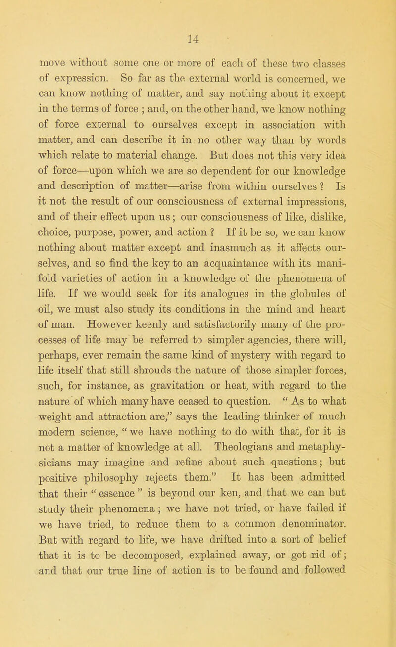 move witliout some one or more of each of these two classes of expression. So far as the external world is concerned, we can know nothing of matter, and say nothing about it except in the terms of force ; and, on the other hand, we know nothing of force external to ourselves except in association with matter, and can describe it in no other way than by words which relate to material change. But does not this very idea of force—upon which we are so dependent for our knowledge and description of matter—arise from within ourselves ? Is it not the result of our consciousness of external impressions, and of their effect upon us; our consciousness of like, dislike, choice, purpose, power, and action ? If it be so, we can know nothing about matter except and inasmuch as it affects our- selves, and so find the key to an acquaintance with its mani- fold varieties of action in a knowledge of the phenomena of life. If we would seek for its analogues in the globules of oil, we must also study its conditions in the mind and heart of man. However keenly and satisfactorily many of the pro- cesses of life may be referred to simpler agencies, there will, perhaps, ever remain the same kind of mystery with regard to life itself that stiU shrouds the nature of those simpler forces, such, for instance, as gravitation or heat, with regard to the nature of which many have ceased to question.  As to what weight and attraction are, says the leading thinker of much modern science,  we have nothing to do with that, for it is not a matter of knowledge at all. Theologians and metaphy- sicians may imagine and refine about such questions; but positive philosophy rejects them. It has been admitted that their  essence  is beyond oui* ken, and that we can but study their phenomena; we have not tried, or have failed if we have tried, to reduce them to a common denominator. But with regard to life, we have drifted into a sort of belief that it is to be decomposed, explained away, or got rid of; and that our true line of action is to be found and followed