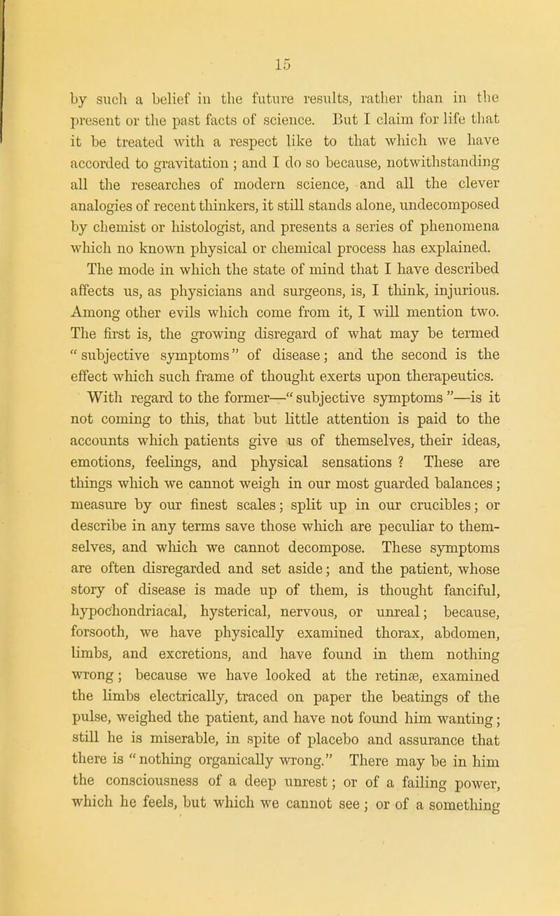 by such a belief in the futaire results, rather than in the present or the past facts of science. But I claim for life that it be treated with a respect like to that wliich we have accorded to gravitation ; and I do so because, notwithstanding all the researches of modern science, and all the clever analogies of recent thinkers, it still stands alone, undecomposed by chemist or histologist, and presents a series of phenomena which no known physical or chemical process has explained. The mode in which the state of mind that I have described affects us, as physicians and surgeons, is, I tliink, injurious. Among other evils which come from it, I will mention two. The first is, the growing disregard of what may be termed  subjective symptoms of disease; and the second is the effect which such frame of thought exerts upon therapeutics. With regard to the former— subjective symptoms —is it not coming to this, that but little attention is paid to the accounts which patients give its of themselves, their ideas, emotions, feelings, and physical sensations ? These are things which we cannot weigh in our most guarded balances ; measure by our finest scales; split up in our crucibles; or describe in any terms save those which are peculiar to them- selves, and which we cannot decompose. These symptoms are often disregarded and set aside; and the patient, whose story of disease is made up of them, is thought fanciful, hypochondriacal, hysterical, nervous, or unreal; because, forsooth, we have physically examined thorax, abdomen, limbs, and excretions, and have found in them nothing wrong; because we have looked at the retinae, examined the limbs electrically, traced on paper the beatings of the pulse, weighed the patient, and have not found him wanting; stUl he is miserable, in spite of placebo and assurance that there is nothing organically wrong. There may be in him the consciousness of a deep unrest; or of a failing power, which he feels, but which we cannot see; or of a something