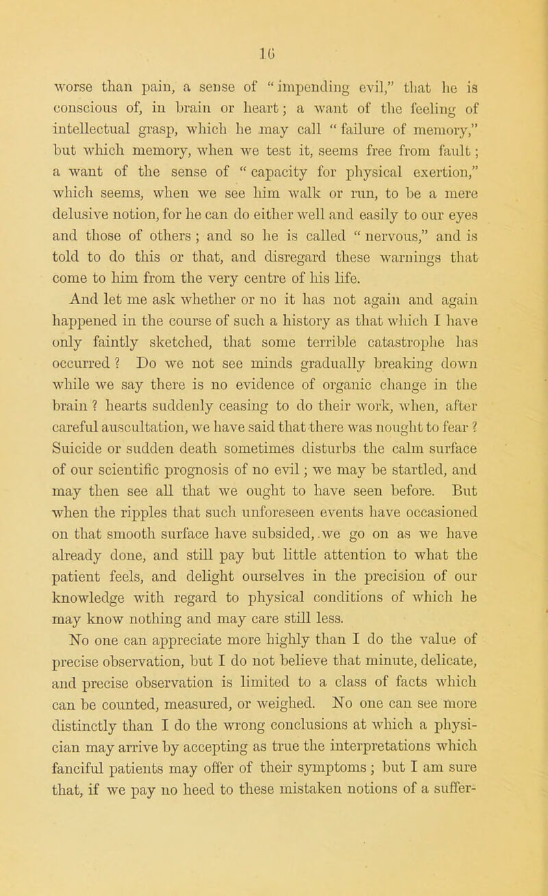 worse than pain, a sense of impending evil, that he is conscious of, in brain or heart; a want of the feeling of intellectual grasp, which he may call  failure of memory, but which memory, when we test it, seems free from fault; a want of the sense of  capacity for physical exertion, which seems, when we see him walk or run, to be a mere delusive notion, for he can do either well and easily to our eyes and those of others ; and so he is called  nervous, and is told to do this or that, and disregard these warnings that come to him from the very centre of liis life. And let me ask whether or no it has not again and again happened in the course of such a history as that which I have only faintly sketched, that some terrible catastrophe has occurred ? Do we not see minds gradually breaking down while we say there is no evidence of organic cliange in the brain ? hearts suddenly ceasing to do their work, when, after careful auscultation, we have said that there was nought to fear ? Suicide or sudden death sometimes disturbs the calm surface of our scientific prognosis of no evil; we may be startled, and may then see all that we ought to have seen before. But when the ripples that such unforeseen events have occasioned on that smooth surface have subsided, .we go on as we have already done, and still pay but little attention to what the patient feels, and delight ourselves in the precision of our knowledge with regard to physical conditions of which he may know nothing and may care still less. No one can appreciate more highly than I do the value of precise observation, Init I do not believe that minute, delicate, and precise observation is limited to a class of facts which can be counted, measured, or weighed. No one can see more distinctly than I do the wrong conclusions at which a physi- cian may arrive by accepting as true the interpretations which fanciful patients may offer of their symptoms ; but I am sure that, if we pay no heed to these mistaken notions of a suffer-