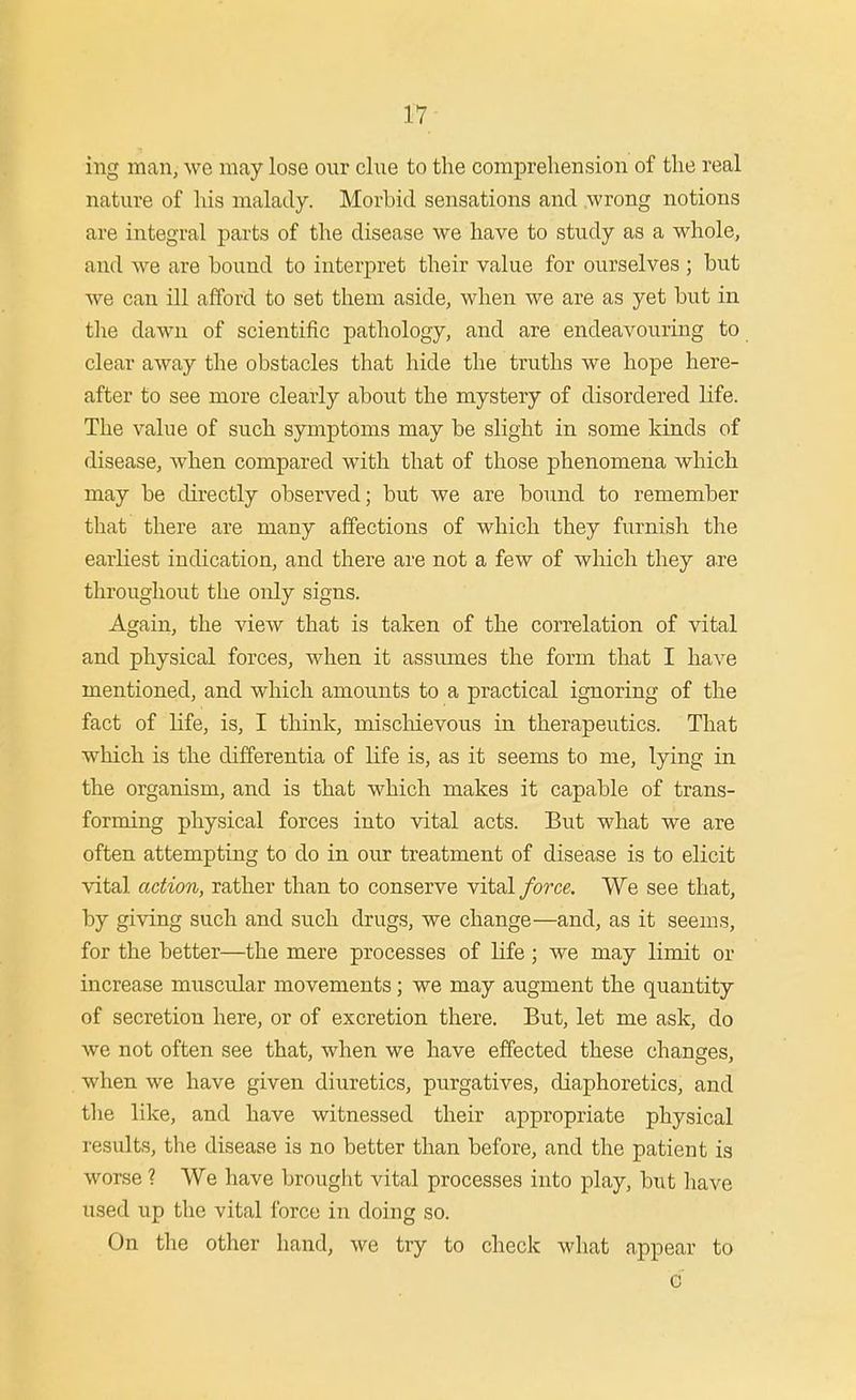 ing man, we may lose our clue to the comprehension of the real nature of lus malady. Morbid sensations and .wrong notions are integral parts of the disease we have to study as a whole, and we are bound to interpret their value for ourselves ; but we can ill afford to set them aside, when we are as yet but in tlie dawn of scientific pathology, and are endeavouring to clear away the obstacles that hide the truths we hope here- after to see more clearly about the mystery of disordered life. The value of such symptoms may be slight in some kinds of disease, when compared with that of those phenomena which may be directly observed; but we are bound to remember that there are many affections of which they furnish the earliest indication, and there are not a few of wliich they are throughout the only signs. Again, the view that is taken of the correlation of vital and physical forces, when it assumes the form that I have mentioned, and which amounts to a practical ignoring of the fact of Kfe, is, I think, mischievous in therapeutics. That wliich is the differentia of life is, as it seems to me, lying in the organism, and is that which makes it capable of trans- forming physical forces into vital acts. But what we are often attempting to do in our treatment of disease is to elicit vital action, rather than to conserve vital force. We see that, by giving such and such drugs, we change—and, as it seems, for the better—the mere processes of life ; we may limit or increase muscular movements; we may augment the quantity of secretion here, or of excretion there. But, let me ask, do we not often see that, when we have effected these changes, when we have given diuretics, purgatives, diaphoretics, and the like, and have witnessed their appropriate physical results, the disease is no better than before, and the patient is worse 1 We have brought vital processes into play, but liave used up the vital force in doing so. On the other hand, we try to check wliat appear to c