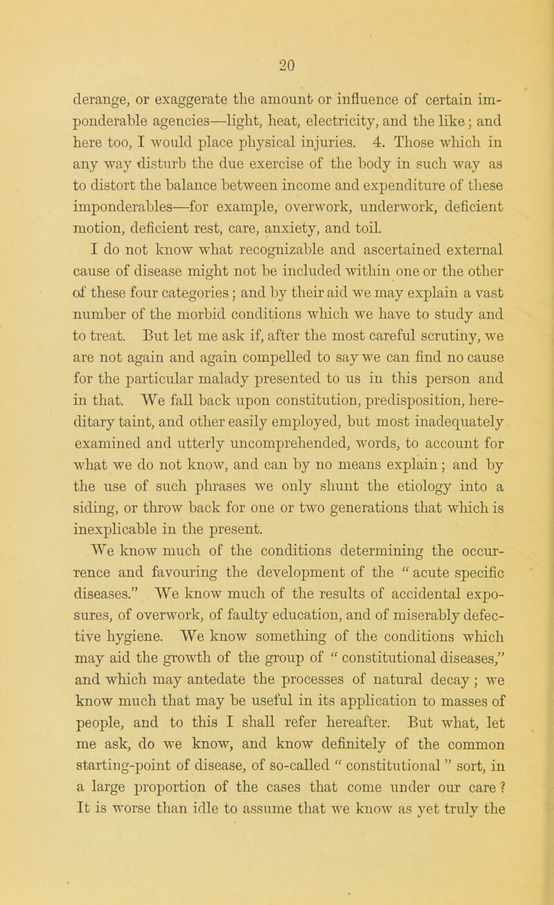 derange, or exaggerate the amount or influence of certain im- ponderable agencies—light, heat, electricity, and the like; and here too, I would place physical injuries. 4, Those which in any way disturb the due exercise of the body in such way as to distort the balance between income and expenditure of these imponderables—for example, overwork, underwork, deficient motion, deficient rest, care, anxiety, and toil. I do not know what recognizable and ascertained external cause of disease might not be included within one or the other of these four categories; and by their aid we may explain a vast number of the morbid conditions which we have to study and to treat. But let me ask if, after the most careful scrutiny, we are not again and again compelled to say we can find no cause for the particular malady presented to us in tliis person and in that. We fall back upon constitution, predisposition, here- ditary taint, and other easily employed, but most inadequately examined and utterly uncomprehended, words, to account for what we do not know, and can by no means explain; and by the use of such phrases we only shunt the etiology into a siding, or throw back for one or two generations that which is inexplicable in the present. We know much of the conditions determining the occur- rence and favouring the development of the  acute specific diseases. We know much of the results of accidental expo- sures, of overwork, of faulty education, and of miserably defec- tive hygiene. We know something of the conditions which may aid the growth of the group of  constitutional diseases, and which may antedate the processes of natural decay; we know much that may be useful in its application to masses of people, and to this I shall refer hereafter. But what, let me ask, do we know, and know definitely of the common starting-point of disease, of so-called  constitutional sort, in a large proportion of the cases that come under our care ? It is worse than idle to assume that we know as yet truly the