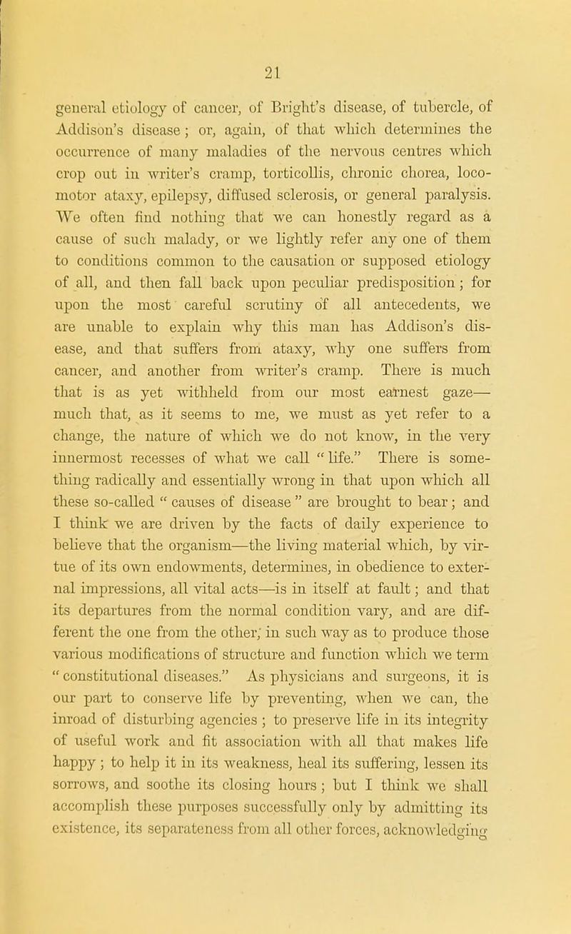 general etiology of cancer, of Bright's disease, of tubercle, of Addison's disease; or, again, of that which determines the occurrence of many maladies of the nervous centres which crop out in writer's cramp, torticollis, chronic chorea, loco- motor ataxy, epilepsy, diffused sclerosis, or general paralysis. We often find notliing that we can honestly regard as a cause of such malady, or we lightly refer any one of them to conditions common to the causation or supposed etiology of all, and then fall back upon peculiar predisposition; for upon the most careful scrutiny of all antecedents, we are unable to explain why this man has Addison's dis- ease, and that suffers from ataxy, why one suffers from cancer, and another from writer's cramp. There is much that is as yet withheld from our most eatoest gaze— much that, as it seems to me, we must as yet refer to a change, the nature of which we do not know, in the very innermost recesses of what we call  life. There is some- thing radically and essentially wrong in that upon which all these so-called  causes of disease  are brought to bear; and I think we are driven by the facts of daily experience to believe that the organism—the living material wliich, by vir- tue of its own endowments, determines, in obedience to exter- nal impressions, all vital acts—is in itself at fault; and that its departures from the normal condition vary, and are dif- ferent the one from the other; in such way as to produce those various modifications of structure and function which we term  constitutional diseases. As physicians and surgeons, it is our pari; to conserve life by preventing, when we can, the inroad of disturbing agencies ; to preserve life in its integrity of useful work and fit association with all that makes life happy ; to help it in its weakness, heal its suffering, lessen its sorrows, and soothe its closing hours; but I tliink we shall accomplish these purposes successfully only by admitting its existence, its separateness from all other forces, acknoA\'ledgrng