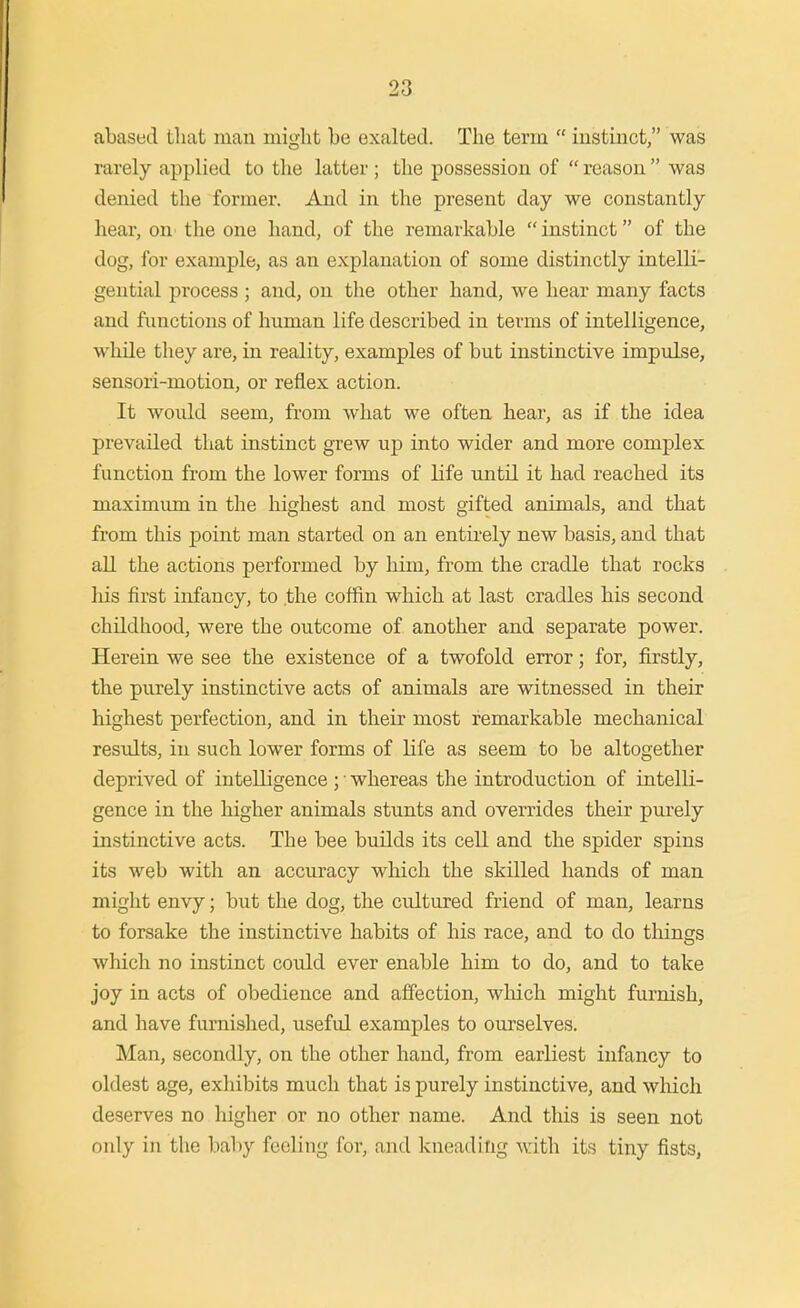 abased that man might be exalted. The term  instinct, was rarely applied to the latter; the possession of  reason  was denied the former. And in the present day we constantly hear, on^ the one hand, of the remarkable  instinct of the dog, for example, as an explanation of some distinctly intelli- gential process ; and, on the other hand, we hear many facts and functions of human life described in terms of intelligence, while they are, in reality, examples of but instinctive impulse, sensori-motion, or reflex action. It would seem, from what we often hear, as if the idea prevailed that instinct grew up into wider and more complex function from the lower forms of life until it had reached its maximum in the highest and most gifted animals, and that from this point man started on an entirely new basis, and that all the actions performed by him, from the cradle that rocks his first infancy, to .the coffin which at last cradles his second childhood, were the outcome of another and separate power. Herein we see the existence of a twofold error; for, firstly, the purely instinctive acts of animals are witnessed in their highest perfection, and in their most remarkable mechanical residts, in such lower forms of life as seem to be altogether deprived of intelligence ; • whereas the introduction of intelli- gence in the higher animals stunts and overrides their purely instinctive acts. The bee builds its cell and the spider spins its web with an accuracy which the skilled hands of man might envy; but the dog, the cultured friend of man, learns to forsake the instinctive habits of his race, and to do things which no instinct could ever enable him to do, and to take joy in acts of obedience and affection, which might furnish, and have furnished, useful examples to ourselves. Man, secondly, on the other hand, from earliest infancy to oldest age, exhibits much that is purely instinctive, and which deserves no higher or no other name. And this is seen not only in the baby feeling for, and kneading with its tiny fists,