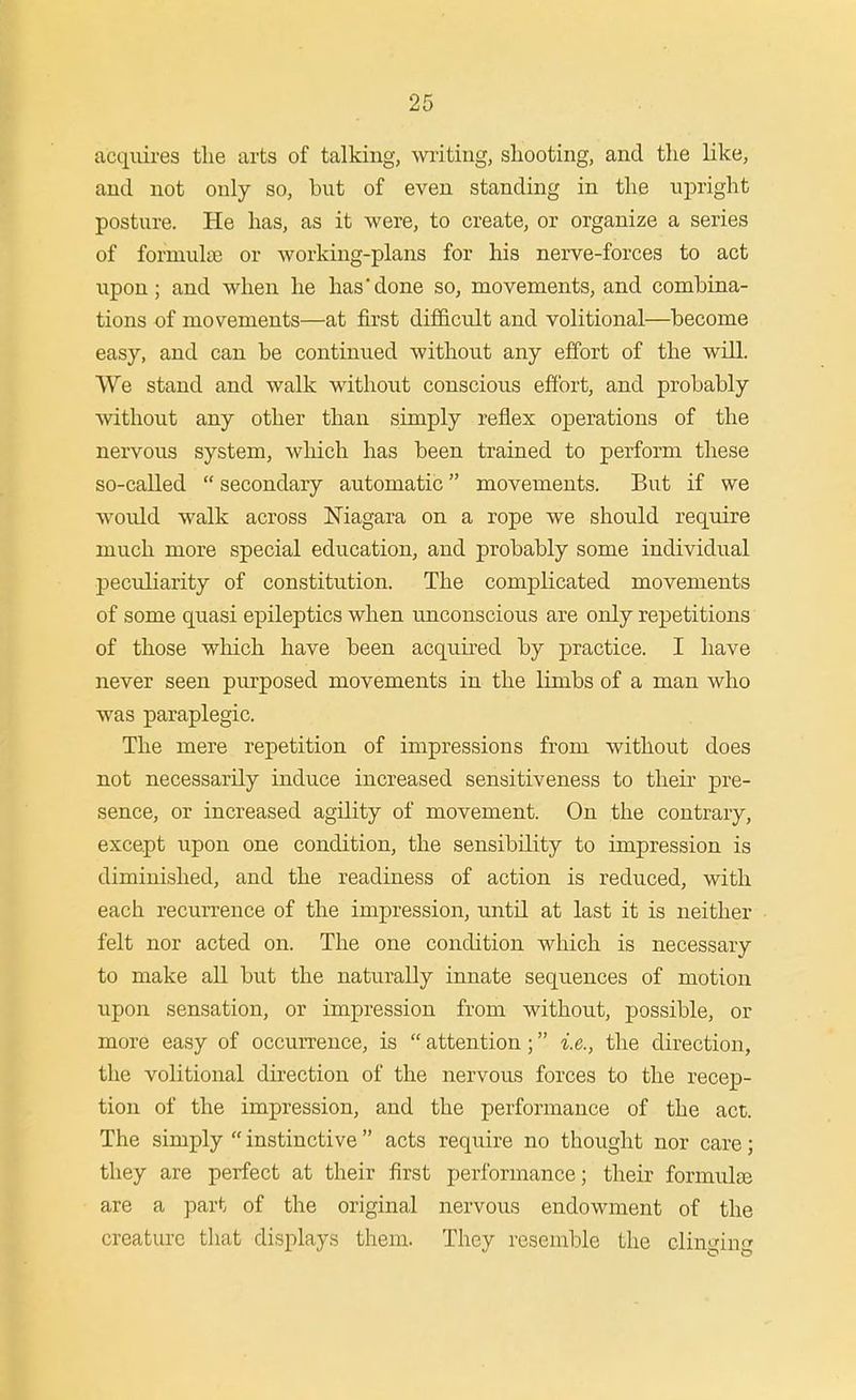 acquires the arts of talking, witing, shooting, and the like, and not only so, but of even standing in the upright posture. He has, as it were, to create, or organize a series of formula or working-plans for his nerve-forces to act upon; and when he has done so, movements, and combina- tions of movements—at first difficult and volitional—become easy, and can be continued without any effort of the will. We stand and walk without conscious effort, and probably without any other than simply reflex operations of the nervous system, wliich has been trained to perform these so-called  secondary automatic movements. But if we would walk across Magara on a rope we should require much more special education, and probably some individual peculiarity of constitution. The complicated movements of some quasi epileptics when unconscious are only repetitions of those which have been acquired by practice. I have never seen purposed movements in the limbs of a man who was paraplegic. The mere repetition of impressions from without does not necessarily induce increased sensitiveness to their pre- sence, or increased agility of movement. On the contrary, except upon one condition, the sensibility to impression is diminished, and the readiness of action is reduced, with each recurrence of the impression, until at last it is neither felt nor acted on. The one condition which is necessary to make all but the naturally innate sequences of motion upon sensation, or impression from without, possible, or more easy of occurrence, is  attention; i.e., the direction, the volitional direction of the nervous forces to the recep- tion of the impression, and the performance of the act. The simply  instinctive  acts require no thought nor care; they are perfect at their first performance; their formulse are a part of the original nervous endowment of the creature that displays theni. They resemble the clinging