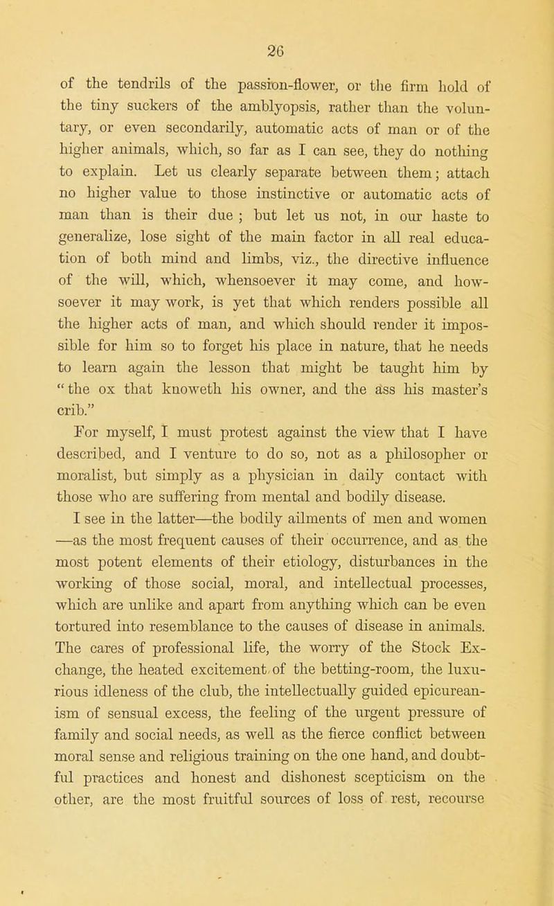 of the tendrils of the passion-flower, or tlie firm hold of the tiny suckers of the amblyopsis, rather than the volun- tary, or even secondarily, automatic acts of man or of the higher animals, vrhich, so far as I can see, they do notliing to explain. Let us clearly separate between them; attach no higher value to those instinctive or automatic acts of man than is their due ; but let us not, in our haste to generalize, lose sight of the main factor in all real educa- tion of both mind and limbs, viz., the directive influence of the will, which, whensoever it may come, and how- soever it may work, is yet that which renders possible all the higher acts of man, and which should render it impos- sible for him so to forget his place in nature, that he needs to learn again the lesson that might be taught him by the ox that knoweth his owner, and the Sss his master's crib. For myself, I must protest against the view that I have described, and I venture to do so, not as a philosopher or moralist, but simply as a physician in daily contact with those who are suffering from mental and bodily disease. I see in the latter—the bodily ailments of men and women —as the most frequent causes of their occuiTence, and as the most potent elements of their etiology, disturbances in the working of those social, moral, and intellectual processes, which are unlike and apart from anything which can be even tortured into resemblance to the causes of disease in animals. The cares of professional life, the worry of the Stock Ex- change, the heated excitement, of the betting-room, the luxu- rious idleness of the club, the intellectually guided epicurean- ism of sensual excess, the feeling of the urgent pressure of family and social needs, as weU as the fierce conflict between moral sense and religious training on the one hand, and doubt- ful practices and honest and dishonest scepticism on the other, are the most fruitful sources of loss of rest, recourse