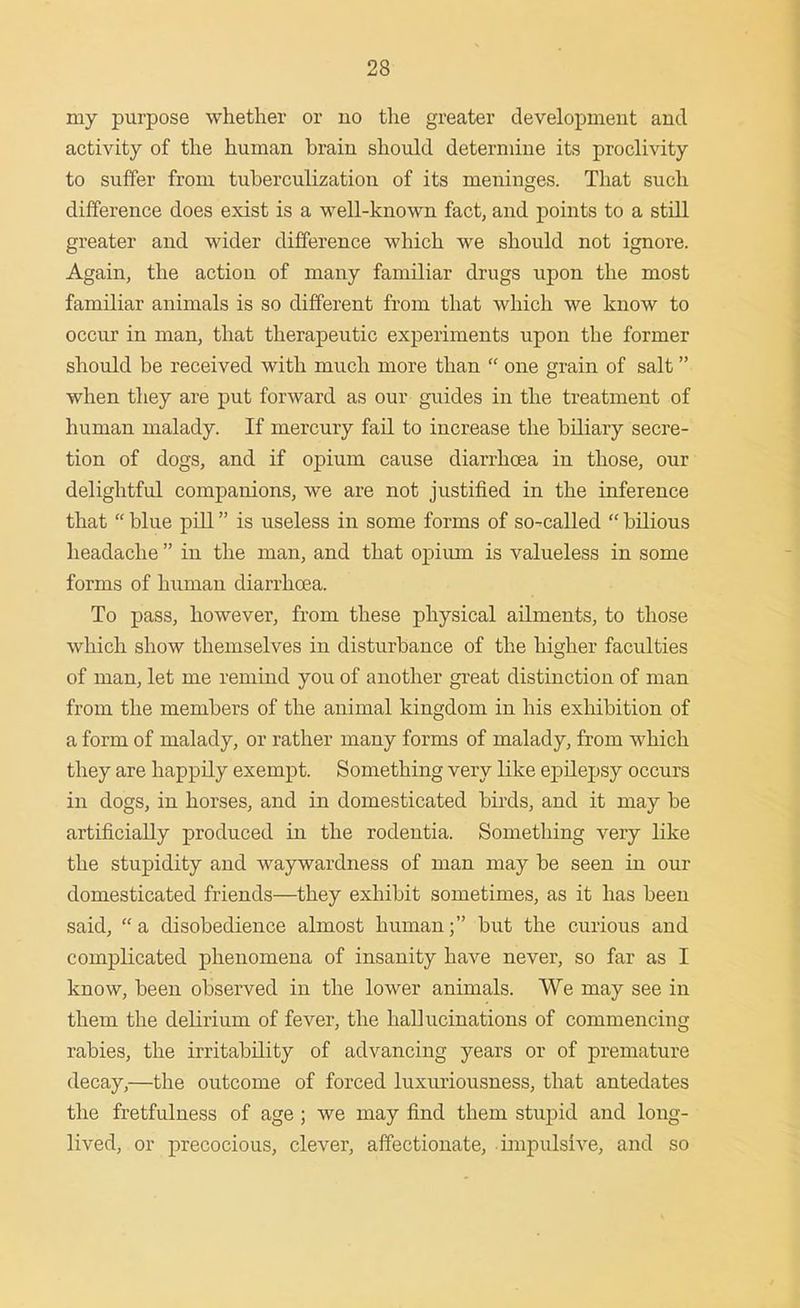 my purpose whether or no tlie greater development and activity of the human brain should determine its proclivity to suffer from tuberculization of its meninges. That such difference does exist is a well-known fact, and points to a still greater and wider difference which we should not ignore. Again, the action of many familiar drugs upon the most familiar animals is so different from that which we know to occur in man, that therapeutic experiments upon the former should be received with much more than one grain of salt when they are put forward as our guides in the treatment of human malady. If mercury fail to increase the biliary secre- tion of dogs, and if opium cause diarrhoea in those, our delightful companions, we are not justified in the inference that blue pill is useless in some forms of so-called bilious headache in the man, and that opiiun is valueless in some forms of human diarrhoea. To pass, however, from these physical ailments, to those which show themselves in disturbance of the higher faculties of man, let me remind you of another great distinction of man from the members of the animal kingdom in his exhibition of a form of malady, or rather many forms of malady, from which they are happily exempt. Something very like ej^ilepsy occurs in dogs, in horses, and in domesticated birds, and it may be artificially produced in the rodentia. Something very like the stupidity and waywardness of man may be seen in our domesticated friends—they exhibit sometimes, as it has been said, a disobedience almost human; but the curious and complicated phenomena of insanity have never, so far as I know, been observed in the lower animals. We may see in them the delirium of fever, the hallucinations of commencing rabies, the irritability of advancing years or of premature decay,—the outcome of forced luxuriousness, that antedates the fretfulness of age ; we may find them stupid and long- lived, or precocious, clever, affectionate, impulsive, and so