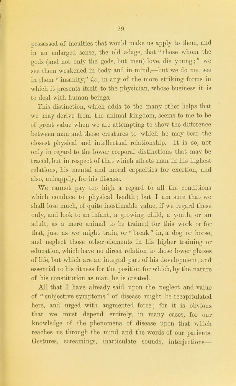 possessed of faculties that would make us apjily to them, and in an enlarged sense, the old adage, that  those whom the gods (and not only the gods, but men) love, die young; we see them weakened in body and in mind,—but we do not see in them  insanity, i.e., in any of the more striking forms in which it presents itself to the physician, whose business it is to deal with human beings. This distinction, which adds to the many other helps that we may derive from the animal kingdom, seems to me to be of great value when we are attempting to show the difference between man and those creatures to which he may bear the closest physical and intellectual relationship. It is so, not only in regard to the lower corporal distinctions that may be traced, but in respect of that which affects man in his highest relations, his mental and moral capacities for exertion, and also, ujihappily, for his disease. We cannot pay too high a regard to all the conditions which conduce to physical health; but I am sure that we shall lose much, of quite inestimable value, if we regard these only, and look to an infant, a growing child, a youth, or an adult, as a mere animal to be trained, for this work or for that, just as we might train, or  break in, a dog or horse, and neglect those other elements in his higher training or education, which have no direct relation to those lower phases of life, but which are an integi'al part of his development, and essential to his fitness for the position for wliich, by the nature of his constitution as man, he is created. All that I have already said upon the neglect and value of  subjective symptoms  of disease might be recapitulated here, and urged with augmented force; for it is obvious that we must depend entirely, in many cases, for our knowledge of the phenomena of disease upon that which reaches us through the mind and the words of our patients. Gestures, screamings, inarticulate sounds, interjections—