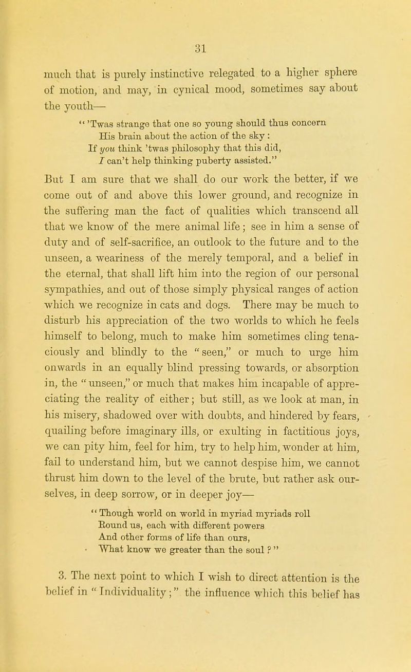 much that is purely instinctive relegated to a higher sphere of motion, and may, in cynical mood, sometimes say about the youth—  'Twas strango that one so young should thus concern His brain about the action of the sky : If you think 'twas philosophy that this did, / can't help thinking puberty assisted. But I am sure that we shall do our work the better, if we come out of and above this lower groimd, and recognize in the suffering man the fact of qualities which transcend all that we know of the mere animal life; see in him a sense of duty and of self-sacrifice, an outlook to the future and to the unseen, a weariness of the merely temporal, and a belief in the eternal, that shall lift liim into the region of our personal sympathies, and out of those simply physical ranges of action which we recognize in cats and dogs. There may be much to disturb his appreciation of the two worlds to which he feels himself to belong, much to make him sometimes cling tena- ciously and blindly to the seen, or much to urge him onwards in an equally blind pressing towards, or absorption in, the unseen, or much that makes him incapable of appre- ciating the reality of either; but still, as we look at man, in his misery, shadowed over with doubts, and hindered by fears, quailing before imaginary ills, or exulting in factitious joys, we can pity him, feel for him, try to help him, wonder at him, fail to understand him, but we cannot despise him, we cannot thrust him down to the level of the brute, but rather ask our- selves, in deep soitow, or in deeper joy—  Though ■world on world in myriad myriads roll Round us, each with different powers And other forms of life than ours, • What know we greater than the soul ?  3. The next point to which I wish to direct attention is the belief in Individuality; the influence wliich this belief has