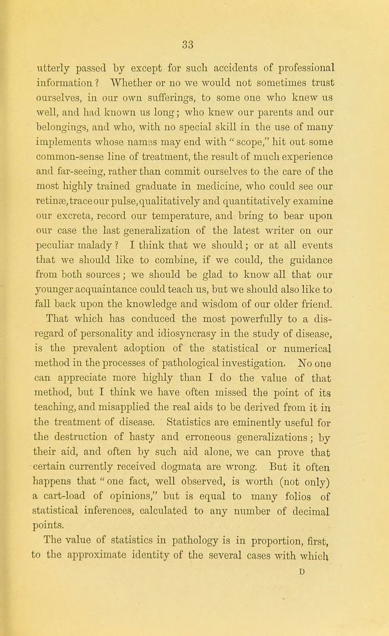 utterly passed by except for such accidents of professional iuformation ? Whether or no we would not sometimes trust ourselves, in our own sufferings, to some one who knew us well, and had known us long; who knew our parents and our belongings, and who, with no special skill in the use of many implements whose names may end with scope, hit out some common-sense line of treatment, the result of much experience and far-seeing, rather than commit ourselves to the care of the most highly trained graduate in medicine, who could see our retinpe, trace our pulse, qualitatively and quantitatively examine our excreta, record our temperature, and bring to bear upon our case the last generalization of the latest writer on our peculiar malady ? I think that we should; or at all events that we should like to combine, if we could, the guidance from both sources; we should be glad to know all that our younger acquaintance could teach us, but we should also like to fall back upon the knowledge and wisdom of our older friend. That which has conduced the most powerfully to a dis- regard of personality and idiosyncrasy in the study of disease, is the prevalent adoption of the statistical or numerical method in the processes of pathological investigation. No one can appreciate more higlily than I do the value of that method, but I think we have often missed the point of its teaching, and misapplied the real aids to be derived from it in the treatment of disease. Statistics are eminently useful for the destruction of hasty and erroneous generalizations; by their aid, and often by such aid alone, we can prove that certain currently received dogmata are vn.'ong. But it often happens that one fact, well observed, is worth (not only) a cart-load of opinions, but is equal to many folios of statistical inferences, calculated to any number of decimal points. The value of statistics in pathology is in proportion, first, to the approximate identity of the several cases with wliich D