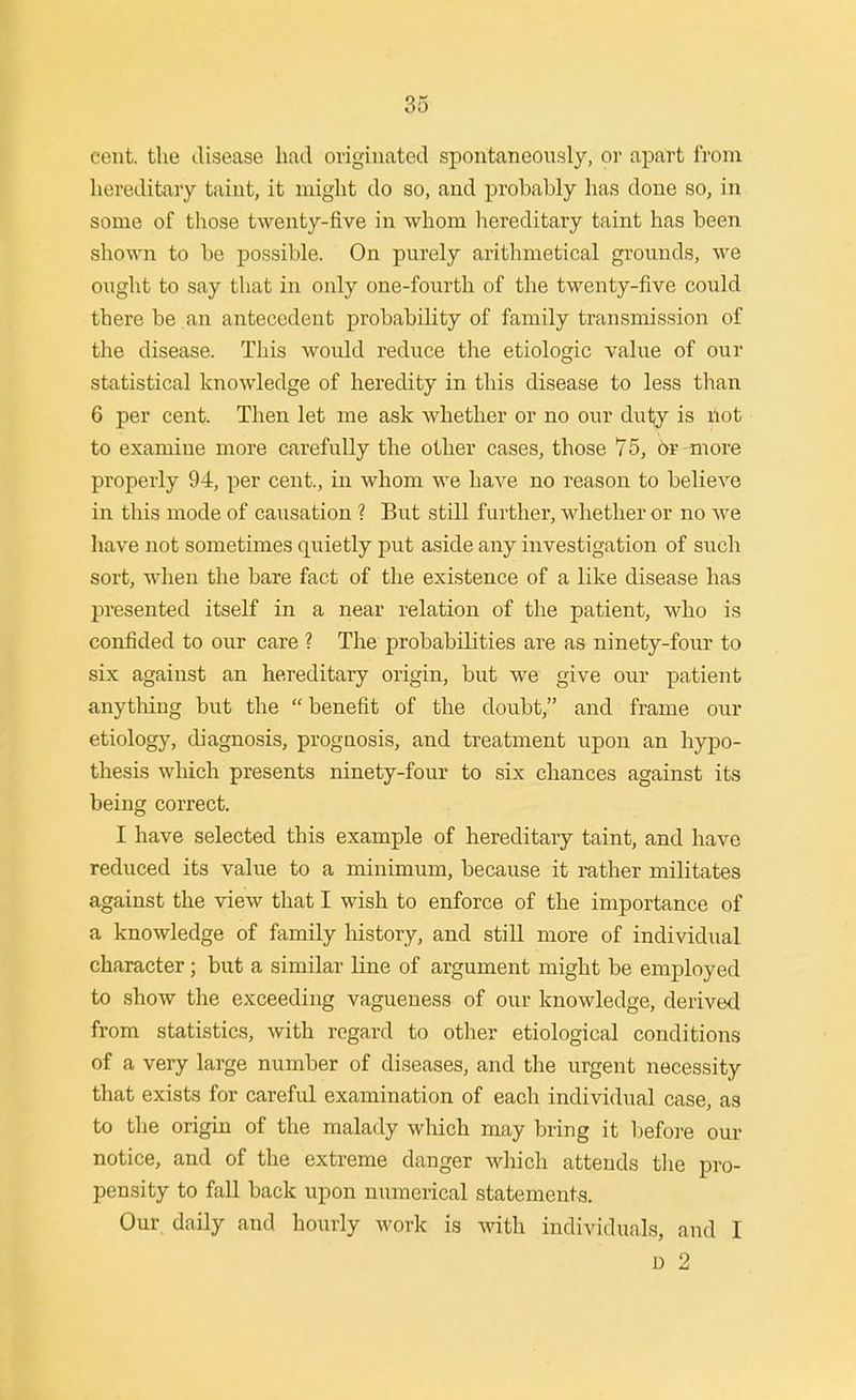 cent, the disease had originated spontaneously, or apart from hereditary taint, it might do so, and probably has done so, in some of those twenty-five in whom hereditary taint has been shown to be possible. On purely arithmetical grounds, we ought to say that in only one-fourth of the twenty-five could there be an antecedent probability of family transmission of the disease. This woidd reduce the etiologic value of our statistical knowledge of heredity in this disease to less than 6 per cent. Then let me ask whether or no our du1;y is ilot to examine more carefully the other cases, those 75, or -more properly 94, per cent., in whom we haA^e no reason to believe in this mode of causation ? But still further, whether or no we have not sometimes quietly put aside any investigation of such sort, when the bare fact of the existence of a like disease has presented itself in a near relation of the patient, who is confided to our care ? The probabilities are as ninety-four to six against an hereditary origin, but we give our patient anything but the benefit of the doubt, and frame our etiology, diagnosis, prognosis, and treatment upon an hypo- thesis which presents ninety-four to six chances against its being correct. I have selected this example of hereditary taint, and have reduced its value to a minimum, because it i-ather militates against the view that I wish to enforce of the importance of a knowledge of family history, and still more of individual character; but a similar line of argument might be employed to show the exceeding vagueness of our knowledge, derived from statistics, with regard to other etiological conditions of a very large number of diseases, and the urgent necessity that exists for careful examination of each individual case, as to the origin of the malady wliich may bring it l^efore our notice, and of the extreme danger which attends the pro- pensity to fall back upon numerical statements. Our, daily and hourly work is with individuals, and I D 2