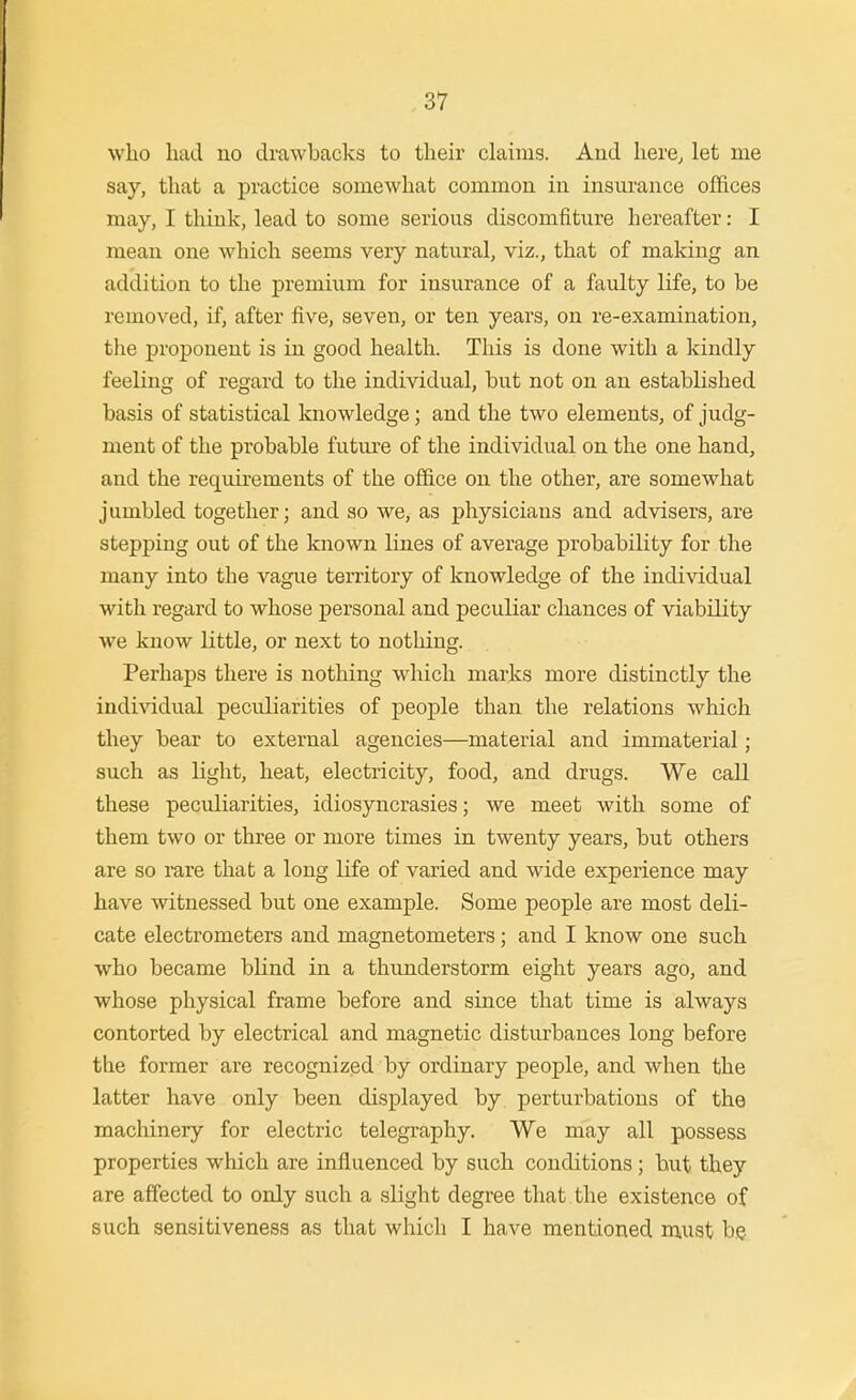 wlio had no drawbacks to their claims. And here^ let me say, that a practice somewhat common in insurance offices may, I think, lead to some serious discomfiture hereafter: I mean one which seems very natural, viz., that of making an addition to the premium for insurance of a faulty life, to be removed, if, after five, seven, or ten years, on re-examination, the proponent is in good health. This is done with a kindly feeling of regard to the individual, but not on an established basis of statistical knowledge; and the two elements, of judg- ment of the probable future of the individual on the one hand, and the requirements of the office on the other, are somewhat jumbled together; and so we, as physicians and advisers, are stepping out of the known lines of average probability for the many into the vague tenitory of knowledge of the individual with regard to whose personal and peculiar chances of viability we know little, or next to nothing. Perhaps there is nothing which marks more distinctly the individual peculiarities of people than the relations which they bear to external agencies—material and immaterial; such as light, heat, electricity, food, and drugs. We call these pecidiarities, idiosyncrasies; we meet with some of them two or three or more times in twenty years, but others are so rare that a long life of varied and wide experience may have witnessed but one example. Some people are most deli- cate electrometers and magnetometers; and I know one such who became blind in a thunderstorm eight years ago, and whose physical frame before and since that time is always contorted by electrical and magnetic disturbances long before the former are recognized by ordinary people, and when the latter have only been displayed by perturbations of the machinery for electric telegi-aphy. We may all possess properties which are influenced by such conditions ; but they are affected to only such a slight degree that the existence of such sensitiveness as that which I have mentioned niust bg