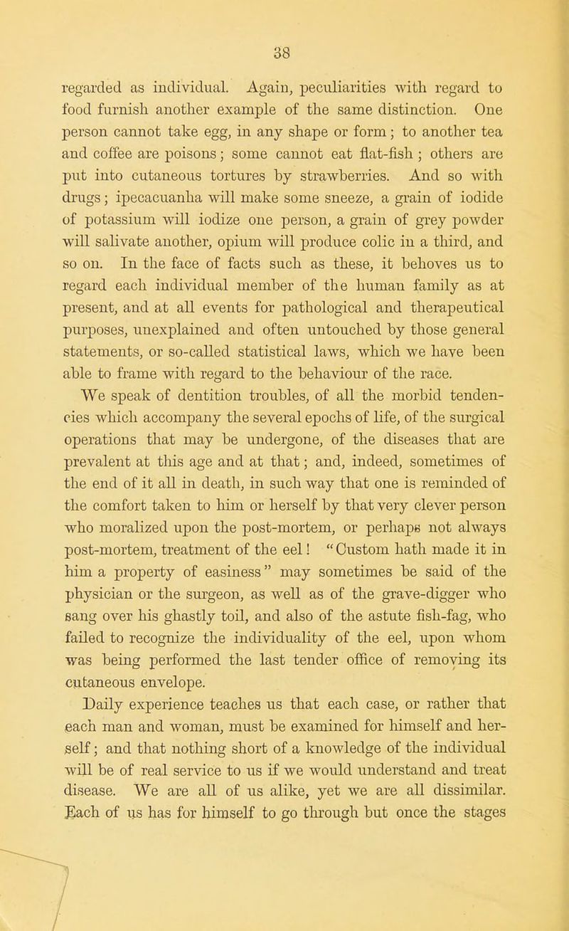regarded as individual. Again, peculiarities with regard to food furnish another example of the same distinction. One person cannot take egg, in any shape or form; to another tea and coffee are poisons; some cannot eat flat-fish ; others are put into cutaneous tortures by strawberries. And so with drugs; ipecacuanha will make some sneeze, a grain of iodide of potassium will iodize one person, a grain of grey powder will salivate another, opium will produce colic in a third, and so on. In the face of facts such as these, it behoves us to regard each individual member of the human family as at present, and at all events for pathological and therapeutical purposes, unexplained and often untouched by those general statements, or so-called statistical laws, which we have been able to frame with regard to the behaviour of the race. We speak of dentition troubles, of all the morbid tenden- cies which accompany the several epochs of life, of the surgical operations that may be undergone, of the diseases that are prevalent at this age and at that; and, indeed, sometimes of the end of it all in death, in such way that one is reminded of the comfort taken to him or herself by that very clever person who moralized upon the post-mortem, or perhaps not always post-mortem, treatment of the eel! Custom hath made it in him a property of easiness may sometimes be said of the physician or the surgeon, as well as of the grave-digger who sang over his ghastly toil, and also of the astute fish-fag, who failed to recognize the individuality of the eel, upon whom was being performed the last tender office of removing its cutaneous envelope. Daily experience teaches us that each case, or rather that each man and woman, must be examined for himself and her- self ; and that nothing short of a knowledge of the individual will be of real service to us if we would understand and treat disease. We are all of us alike, yet we are all dissimilar. iEach of us has for himself to go through but once the stages
