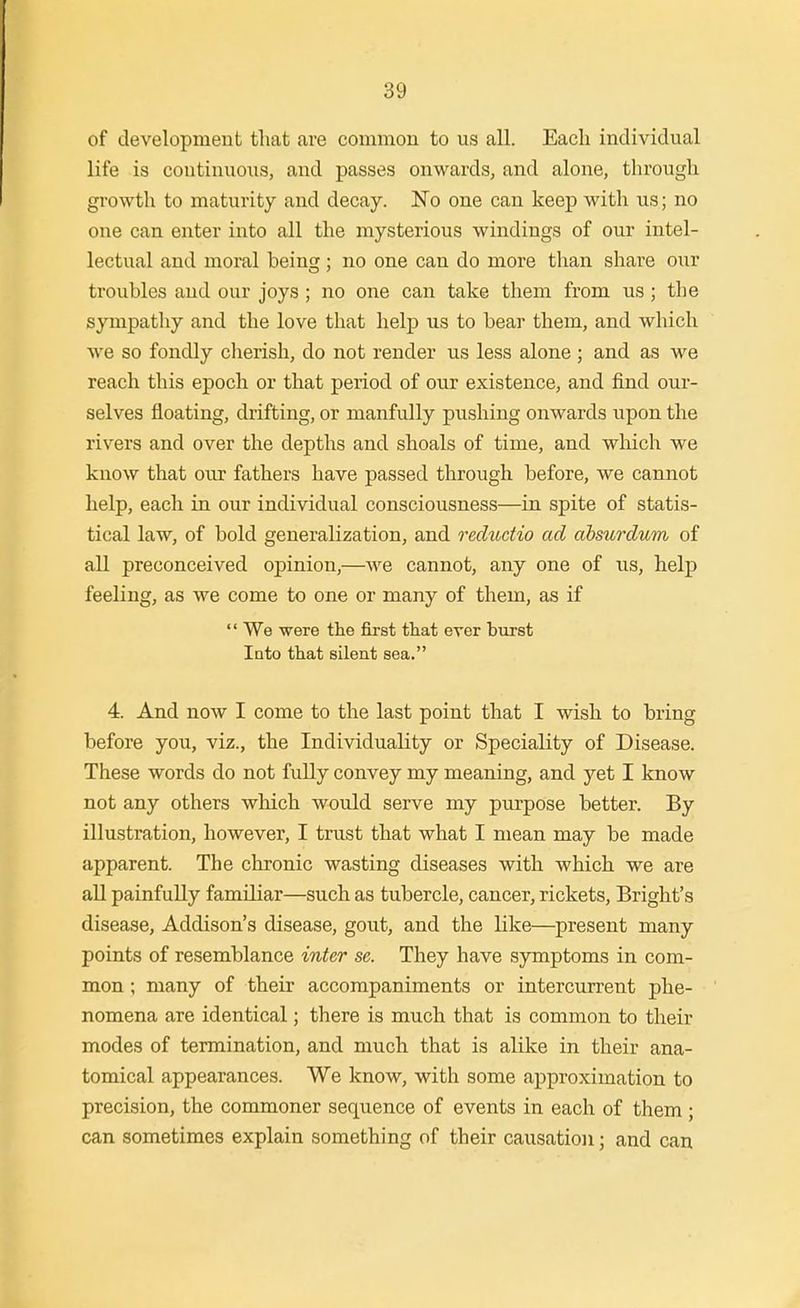 of development that are common to us all. Each individual life is continuous, and passes onwards, and alone, through growth to maturity and decay. No one can keep with us; no one can enter into all the mysterious windings of our intel- lectual and moral being; no one can do more than share om troubles and our joys ; no one can take them from us ; the sympathy and the love that help us to bear them, and which we so fondly clierish, do not render us less alone ; and as we reach this epoch or that period of our existence, and find our- selves floating, drifting, or manfully pushing onwards upon the rivers and over the depths and shoals of time, and which we know that our fathers have passed through before, we cannot help, each in our individual consciousness—in spite of statis- tical law, of bold generalization, and reductio ad absurdum of all preconceived opinion,—we cannot, any one of us, help feeling, as we come to one or many of them, as if We were tlie first that ever burst Into that silent sea. 4. And now I come to the last point that I wish to bring before you, viz., the Individuality or Speciality of Disease. These words do not fully convey my meaning, and yet I know not any others which would serve my purpose better. By illustration, however, I trust that what I mean may be made apparent. The chronic wasting diseases with which we are all painfully familiar—such as tubercle, cancer, rickets, Bright's disease, Addison's disease, gout, and the like—present many points of resemblance inter se. They have symptoms in com- mon ; many of their accompaniments or intercurrent phe- nomena are identical; there is much that is common to their modes of termination, and much that is alike in their ana- tomical appearances. We know, with some approximation to precision, the commoner sequence of events in each of them ; can sometimes explain something of their causation; and can