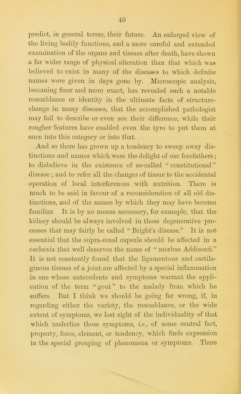 predict, in general terms, tlieir future. An enlarged view of the living bodily functions, and a more careful and extended examination of tlie organs and tissues after death, have shoMui a far wider range of physical alteration than that wliich was believed to exist in many of the diseases to which definite names were given in days gone by. Microscopic analysis, becoming finer and more exact, has revealed such a notable resemblance or identity in the ultimate facts of structure- change in many diseases, that the accomplished pathologist may fail to describe or even see their difference, while their rougher features have enabled even the tyi'o to put them at once into this category or into that. And so there has grown up a tendency to sweep away dis- tinctions and names which were the delight of our forefathers; to disbelieve in the existence of so-called  constitutional disease ; and to refer all the changes of tissue to the accidental operation of local interferences with nutrition. There is, much to be said in favour of a reconsideration of all old dis- tinctions, and of the names by which they may have become familiar. It is by no means necessary, for example, that the kidney should be always involved in those degenerative pro- cesses that may fairly be called  Bright's disease. It is not essential that the supra-renal capsule should be affected in a cachexia that well deserves the name of  morbus Addisonii. It is not constantly found that the ligamentous and cartila- ginous tissues of a joint are affected by a special inflammation in one whose antecedents and symj^toms warrant the appli- cation of the term gout to the malady from which he suffers. But I think we should be going far wrong, if, in regarding either the variety, the resemblance, or the wide extent of symptoms, we lost sight of the individuality of that wliich underlies those symptoms, i.e., of some central fact, property, force, element, or tendency, which finds expression in the special grouping of phenomena or symptoms. There