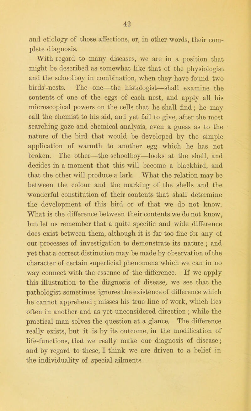 and etiology of those affections, or, in other words, their com- plete diagnosis. With regard to many diseases, we are in a position that might be described as somewhat like that of the physiologist and the schoolboy in combination, when they have found two birds'-nests. The one—the histologist—shall examine the contents of one of the eggs of each nest, and apply all his microscopical powers on the cells that he shall find; he may call the chemist to his aid, and yet fail to give, after the most searching gaze and chemical analysis, even a guess as to the nature of the bird that would be developed by the simple application of warmth to another egg which he has not broken. The other—the schoolboy—^looks at the shell, and decides in a moment that this will become a blackbird, and that the other will produce a lark. What the relation may be between the colour and the marking of the shells and the wonderful constitution of their contents that shall determine the development of tliis bird or of that we do not know. What is the difference between their contents we do not know, but let us remember that a quite specific and wide difference does exist between them, although it is far too fine for any of our processes of investigation to demonstrate its nature; and yet that a correct distinction may be made by observation of the character of certain superficial phenomena which we can in no way connect with the essence of the difference. If we apply this illustration to the diagnosis of disease, we see that the pathologist sometimes ignores the existence of difference which he cannot apprehend ; misses his true line of work, which lies often in another and as yet unconsidered direction ; while the practical man solves the question at a glance. The difference really exists, but it is by its outcome, in the modification of life-functions, that we really make our diagnosis of disease; and by regard to these, I think we are driven to a belief in the individuality of special ailments.