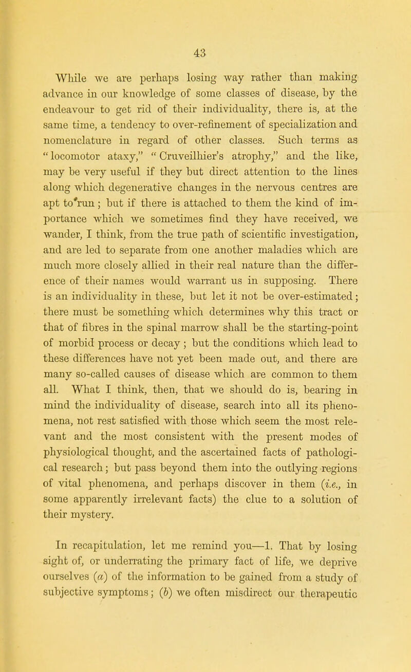 While we are perhaps losing way rather than making advance in our knowledge of some classes of disease, by the endeavour to get rid of their individuality, there is, at the same time, a tendency to over-refinement of specialization and nomenclature in regard of other classes. Such terms as  locomotor ataxy,  Cruveilhier's atrophy, and the like, may be very useful if they but direct attention to the lines along which degenerative changes in the nervous centres are apt to'run; but if there is attached to them the kind of im- portance which we sometimes find they have received, we wander, I think, from the true path of scientific investigation, and are led to separate from one another maladies wMch are much more closely allied in their real nature than the differ- ence of their names would warrant us in supposing. There is an individuality in these, but let it not be over-estimated; there must be something which determines why this tract or that of fibres in the spinal marrow shall be the starting-point of morbid process or decay ; but the conditions which lead to these differences have not yet been made out, and there are many so-called causes of disease which are common to them all. What I think, then, that we should do is, bearing in mind the individuality of disease, search into all its pheno- mena, not rest satisfied with those which seem the most rele- vant and the most consistent with the present modes of physiological thought, and the ascertained facts of pathologi- cal research; but pass beyond them into the outlying regions of vital phenomena, and perhaps discover in them (i.e., in some apparently irrelevant facts) the clue to a solution of their mystery. In recapitulation, let me remind you—1. That by losing sight of, or unden-ating the primary fact of life, we deprive ourselves (a) of the information to be gained from a study of subjective symptoms; (b) we often misdirect our therapeutic