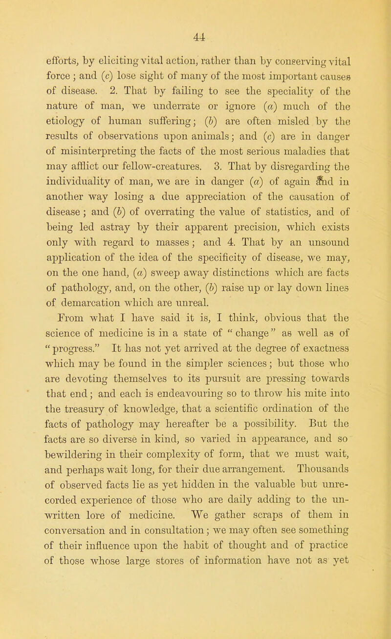 efforts, by eliciting vital action, rather than by coneei'ving vital force ; and (c) lose sight of many of the most important causes of disease. 2. That by failing to see the speciality of the nature of man, we underrate or ignore (a) much of the etiology of human suffering; (b) are often misled by the results of observations upon animals; and (c) are in danger of misinterpreting the facts of the most serious maladies that may afflict our fellow-creatures. 3. That by disregarding the individuality of man, we are in danger (a) of again ^d iu another way losing a due appreciation of the causation of disease; and (b) of overrating the value of statistics, and of being led astray by their apparent precision, which exists only with regard to masses; and 4. That by an unsound application of the idea of the specificity of disease, we may, on the one hand, (a) sweep away distinctions which are facts of pathology, and, on the other, (h) raise up or lay down lines of demarcation which are unreal. From what I have said it is, I think, obvious that the science of medicine is in a state of  change as well as of  progress. It has not yet amved at the degree of exactness which may be found in the simpler sciences; but those who are devoting themselves to its pursuit are pressing towards that end; and each is endeavouring so to throw his mite into the treasury of knowledge, that a scientific ordination of the facts of pathology may hereafter be a possibility. But the facts are so diverse in kind, so varied in appearance, and so bewildering in their complexity of form, that we must wait, and perhaps wait long, for their due arrangement. Thousands of observed facts lie as yet liidden in the valuable but unre- corded experience of those who are daily adding to the un- written lore of medicine. We gather scraps of them in conversation and in consultation; we may often see something of their influence upon the habit of thought and of practice of those whose large stores of information have not as yet