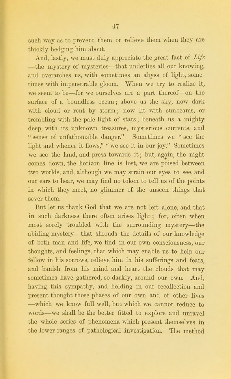 such way as to prevent them or relieve them when they are thickly hedging him about. And, lastly, we must duly appreciate the great fact of Life —the mystery of mysteries—that underlies all our knowing, and overarches us, with sometimes an abyss of light, some- times with impenetrable gloom. When we try to realize it, we seem to be—for we oiTrselves are a part thereof—on the surface of a boundless ocean; above us the sky, now dark with cloud or rent by storm; now lit with sunbeams, or trembling with the pale light of stars; beneath us a mighty deep, with its unknown treasures, mysterious cun-ents, and sense of tmfathomable danger. Sometimes we see the light and whence it flows, we see it in our joy. Sometimes we see the land, and press towards it; but, again, the night comes down, the horizon line is lost, we are poised between two worlds, and, although we may strain our eyes to see, and our ears to hear, we may find no token to tell us of the points in which they meet, no glimmer of the unseen things that sever them. But let us thank God that we are not left alone, and that in such darkness there often arises light; for, often when most sorely troubled with the surrounding mystery—the abiding mystery—that shrouds the details of our knowledge of both man and life, we find in our own consciousness, our thoughts, and feelings, that which may enable us to help our fellow in his sorrows, relieve him in his sufferings and fears, and banish from his mind and heart the clouds that may sometimes have gathered, so darkly, around our own. And, having this sympathy, and holding in our recollection and present thought those phases of our own and of other lives —which we know full well, but which we cannot reduce to words—we shall be the better fitted to explore and unravel the whole series of phenomena which present themselves in the lower ranges of pathological investigation. The method