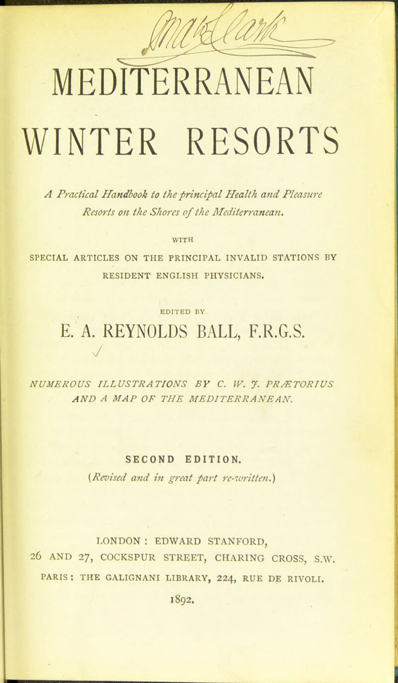 WINTER RESORTS A Practical Handbook to the principal Health and Pleasure Resorts on the Shores of the Mediterranean, WITH SPECIAL ARTICLES ON THE PRINCIPAL INVALID STATIONS BY RESIDENT ENGLISH PHYSICIANS. EDITED BY E. A. REYNOLDS BALL, F.R.G.S. y NUMEROUS ILLUSTRATIONS BY C. W. J. PRMTORIUS AND A MAP OF THE MEDITERRANEAN. SECOND EDITION. {Revised and in great part re-nrritten.) LONDON : EDWARD STANFORD, 26 AND 27, COCKSPUR STREET, CHARING CROSS, S.W. PARIS: THE GALIGNANI LIBRARY, 224, RUE DE RIVOLI. 1892.